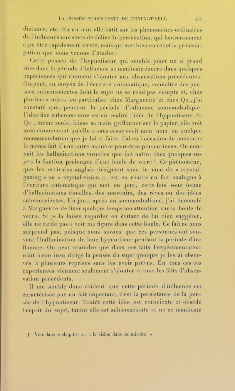 distance, etc. En un mot elle bâtit sur les phénomènes ordinaires de riniluence une sorte de délire de persécution, qui heureusement a pu être rapidement arrêté, mais qui met bien en relief la préoccu- pation (jue nous venons d'étudier. Cette jDcnsée de l'hypnotiseur qui semble jouer un si grand rôle da!is la période d'influence se manifeste encore dans quelques expériences qui viennent s'ajouter aux observations précédentes. On peut, au moyen de l'écriture automatique, connaître des pen- sées subconscientes dont le sujet ne se rend pas compte et, chez plusieurs sujets, en particulier chez Marguerite et chez Qe.,j'ai constaté que, pendant la période d'influence somnambulicjue, l'idée fixe subconsciente est en réalité l'idée de l'hypnotiseur. Si Qe., même seule, laisse sa main griflonner sur le papier, elle voit avec (Honnement qu'elle a sans cesse écrit mon nom ou quelque recommandation que je lui ai faite. J'ai eu l'occasion de constater le même fait d'une autre manière peut-être plus curieuse. On con- naît les hallucinations visuelles que fait naître chez quelques su- jets la fixation prolongée d'une boule de verre ^ Ce phénomène, que les écrivains anglais désignent sous le nom de « crystal- gazing » ou « crystal-vision », est en réalité un fait analogue h l'écrituie automatique qui met en jour, cette fois sous forme d'hallucinations visuelles, des souvenirs, des rêves ou des idées sul)conscientes. Un jour, après un somnambulisme, j'ai demandé ;» Marguerite de fixer quel([ue temps son attention sur la boule de verre. Si je la laisse regarder en évitant de lui rien suggérer, elle ne tarde pas à voir ma figure dans cette boule. Ce fait ne nous surprend pas, puisque nous savons que ces personnes ont sou- vent l'hallucination de leur hypnotiseur pendant la période d'in- fluence. On peut craindre que dans ces faits l'expérimentateur n'ait à son insu dirigé la pensée du sujet quoique je les ai obser- vés à plusieurs reprises sans les avoir prévus. En tous cas ces expériences viennent seulement s'ajouter à tous les fails d'obser- vation précédents. 11 me semble donc évident que cette période d'influence est caractérisée par un fait important, c'est la persistance de la pen- sée de l'hypnotiseur. Tantôt cette idée est consciente et obsède l'esprit du sujet, tantôt elle est subconsciente et ne se manifeste 1. Voir dans le chapitre xi, « la vision dans les miroirs. »