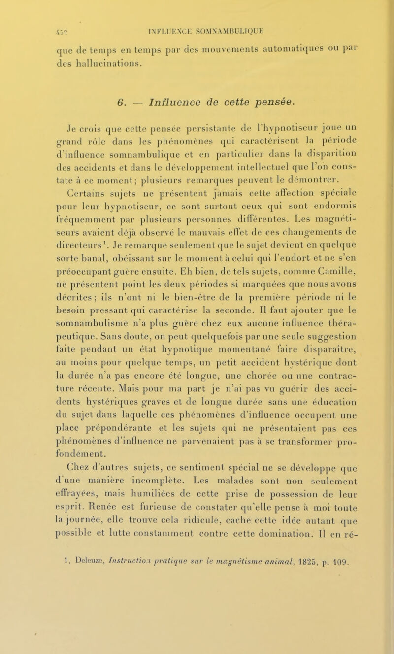 que de temps en temps par des mouvements automatiques ou par des hallucinations. 6. — Influence de cette pensée. Je crois que cette pensée persistante de l'hypnotiseur joue un grand rôle dans les phénomènes qui caractérisenL la période d'influence somnambuli(|ue et en particulier dans la disparition des accidents et dans le développement intellectuel que l'on cons- tate à ce moment; plusieurs remarques peuvent le démontrer. Certains sujets ne présentent jamais cette affection spéciale pour leur hypnotiseur, ce sont surtout ceux qui sont endormis iVéquemment par plusieurs personnes différentes. Les magnéti- seurs avaient déjà observé le mauvais effet de ces changements de directeurs'. Je remarque seulement que le sujet devient en quelque sorte banal, obéissant sur le moment à celui qui l'endort et ne s'en préoccupant guère ensuite. Eh bien, de tels sujets, comme Camille, ne présentent point les deux périodes si marquées que nous avons décrites; ils n'ont ni le bien-être de la première période ni le besoin pressant qui caractérise la seconde. Il faut ajouter que le somnambulisme n'a plus guère chez eux aucune influence théra- peutique. Sans doute, on peut (juelquefois par une seule suggestion laite pendant un état hypnotique momentané faire disparaître, au moins pour quelque temps, un petit accident hystérique dont la durée n'a pas encore été longue, une chorée ou une contrac- ture récente. Mais pour ma part je n'ai pas vu guérir des acci- dents hystériques graves et de longue durée sans une éducation du sujet dans laquelle ces phénomènes d'influence occupent une place prépondérante et les sujets qui ne présentaient pas ces phénomènes d'influence ne parvenaient pas à se transformer pro- fondément. Chez d'autres sujets, ce sentiment spécial ne se développe que d'une manière incomplète. Les malades sont non seulement effrayées, mais humiliées de cette prise de possession de leur esprit. Renée est furieuse de constater qu'elle pense ii moi toute la journée, elle trouve cela ridicule, cache cette idée autant que possible et lutte constamment contre cette domination. Il en ré- 1. Dclcuzc, Instructioa pratique sur le magnétisme animal, 1825, p. 109.