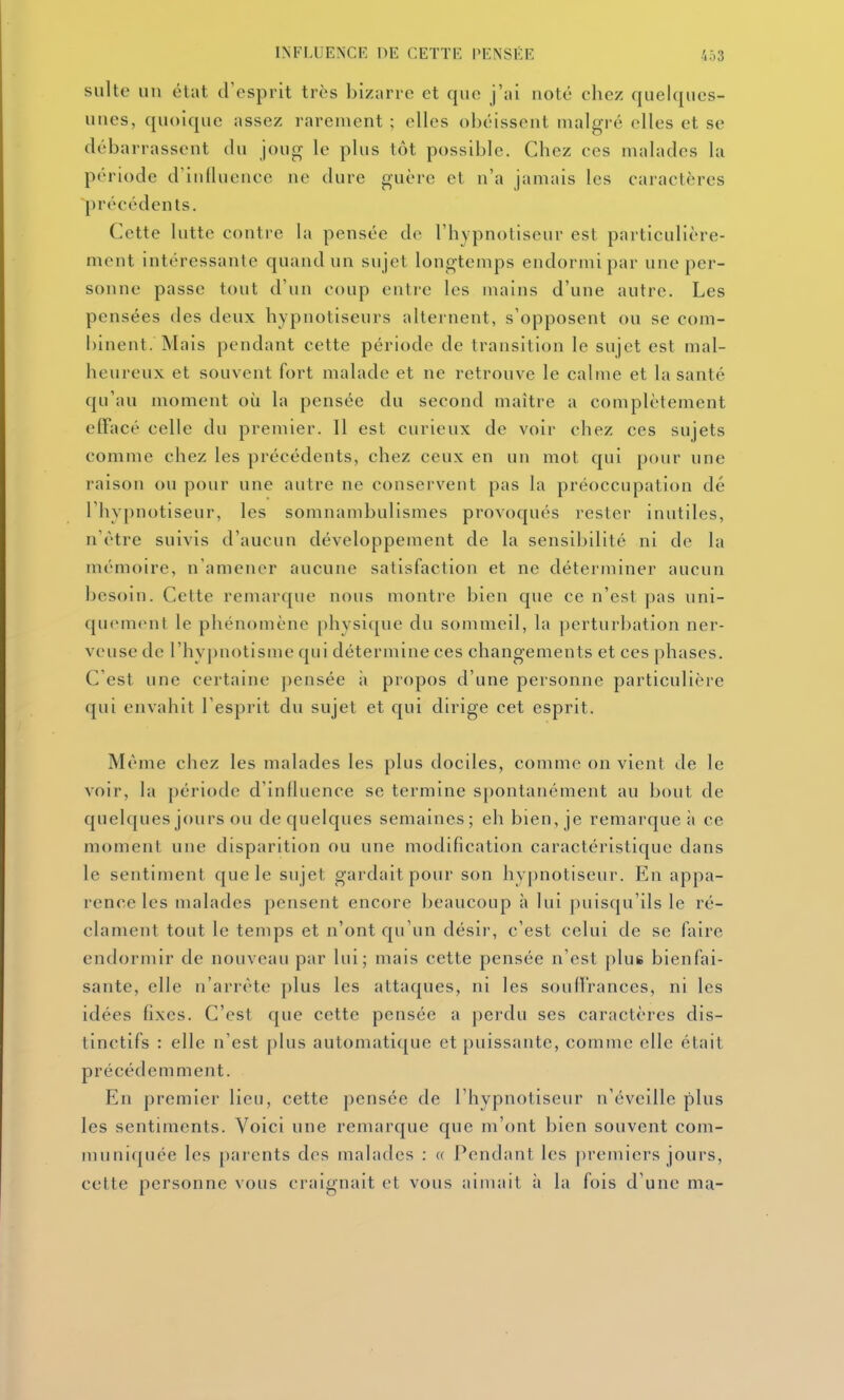 suite un état d'esprit très bizarre et que j'ai noté chez quelques- unes, quoique assez rarement ; elles obéissent malgré elles et se débarrassent du joug le plus tôt possible. Chez ces malades la période d'inlluencc no dure guère et n'a jamais les caractères précédents. Cette lutte contre la pensée de l'hypnotiseur est particulière- ment intéressante quand un sujet longtemps endormi par une per- sonne passe tout d'un coup entre les mains d'une autre. Les pensées des deux hypnotiseurs alternent, s'opposent ou se com- binent. Mais pendant cette période de transition le sujet est mal- heureux et souvent fort malade et ne retrouve le calme et la santé qu'au moment où la pensée du second maître a complètement effacé celle du premier. Il est curieux de voir chez ces sujets comme chez les précédents, chez ceux en un mot qui pour une raison ou pour une autre ne conservent pas la préoccupation dé l'hypnotiseur, les somnambulismes provoqués rester inutiles, n'être suivis d'aucun développement de la sensibilité ni de la mémoire, n'amener aucune satisfaction et ne déterminer aucun besoin. Cette remarque nous montre bien que ce n'est pas uni- quement le phénomène physique du sommeil, la perturbation ner- veuse de l'hypnotisme qui détermine ces changements et ces phases. C'est une certaine pensée ;i propos d'une personne particulière qui envahit l'esprit du sujet et qui dirige cet esprit. Même chez les malades les plus dociles, comme on vient de le voir, la période d'influence se termine spontanément au bout de quelques jours ou de quelques semaines; eh bien, je remarque;» ce moment une disparition ou une modification caractéristique dans le sentiment que le sujet gardait pour son hypnotiseur. En appa- rence les malades pensent encore beaucoup h lui puisqu'ils le ré- clament tout le temps et n'ont qu'un désir, c'est celui de se faire endormir de nouveau par lui; mais cette pensée n'est plus bienfai- sante, elle n'arrête plus les attaques, ni les soun'rances, ni les idées fixes. C'est que cette pensée a perdu ses caractères dis- tinctifs : elle n'est plus automatique et puissante, comme elle était précédemment. En premier lieu, cette pensée de l'hypnotiseur n'éveille plus les sentiments. Voici une remarque que m'ont bien souvent com- muniquée les parents des malades : « Pendant les ])remiers jours, cette personne vous craignait et vous aimait h la fois d'une ma-