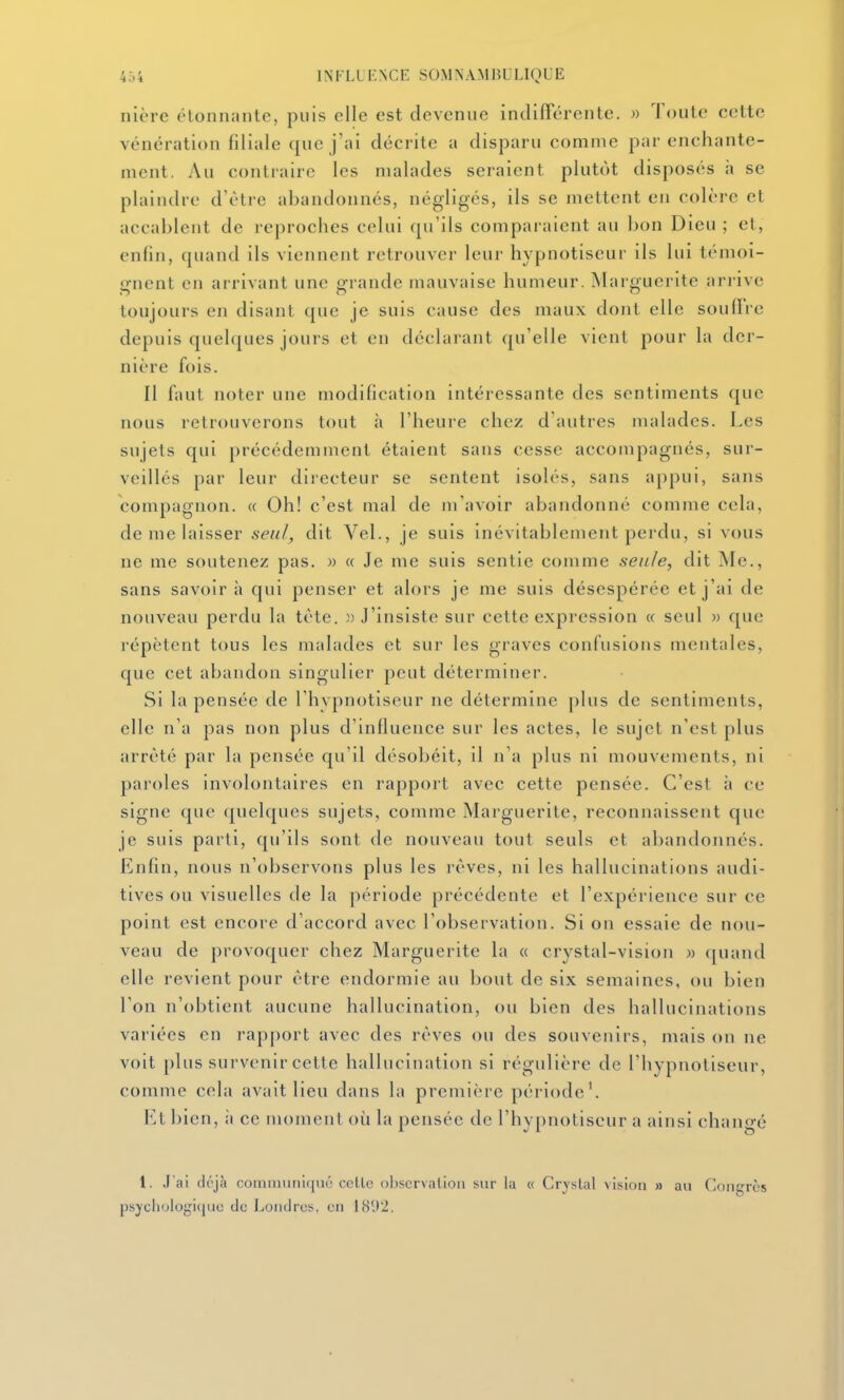 nière étonnante, puis elle est devenue indiflercnte. » Toute c(!tte vénération filiale que j'ai décrite a disparu comme par enchante- ment. Au contraire les malades seraient plutôt disposés à se plaindre d'être abandonnés, négligés, ils se mettent en colère et accablent de reproches celui qu'ils comparaient au bon Dieu ; et, enfin, quand ils viennent retrouver leur hypnotiseur ils lui témoi- «rnent en arrivant une grande mauvaise humeur. Marguerite arrive toujours en disant que je suis cause des maux dont elle soulFre depuis quelques jours et en déclarant qu'elle vient pour la der- nière fois. Il faut noter une modification intéressante des sentiments que nous retrouverons tout ii l'heure chez d'autres malades. Les sujets qui précédemment étaient sans cesse accompagnés, sur- veillés par leur directeur se sentent isolés, sans appui, sans compagnon. « Oh! c'est mal de m'avoir abandonné comme cela, de me laisser seu/^ dit Vel., je suis inévitablement perdu, si vous ne me soutenez pas. » « Je me suis sentie comme seule, dit Me., sans savoir à qui penser et alors je me suis désespérée et j'ai de nouveau perdu la tète. «J'insiste sur cette expression « seul ■>■> que répètent tous les malades et sur les graves confusions mentales, que cet abandon singulier peut déterminer. Si la pensée de l'hypnotiseur ne détermine plus de sentiments, elle n'a pas non plus d'influence sur les actes, le sujet n'est plus arrêté par la pensée qu'il désobéit, il n'a plus ni mouvements, ni paroles involontaires en rapport avec cette pensée. C'est à ce signe que quelques sujets, comme Marguerite, reconnaissent que je suis parti, qu'ils sont de nouveau tout seuls et abandonnés. Enfin, nous n'observons plus les lèves, ni les hallucinations audi- tives ou visuelles de la période précédente et l'expérience sur ce point est encore d'accord avec l'observation. Si on essaie de nou- veau de provoquer chez Marguerite la « crystal-vision » quand elle revient pour être endormie au bout de six semaines, ou bien l'on n'obtient aucune hallucination, ou bien des hallucinations variées en rapport avec des rêves ou des souvenirs, mais on ne voit plus survenir cette hallucination si régulière de l'hypnotiseur, comme cela avait lieu dans la première période'. Et bien, ii ce moment où la pensée de l'hypnotiseur a ainsi changé 1. .l'ai dc'jà coiuiiiunit[iié celle obscrvalioii sur la « Cryslal vision » au Congrès psjciiologiquc de Londres, en 1892.