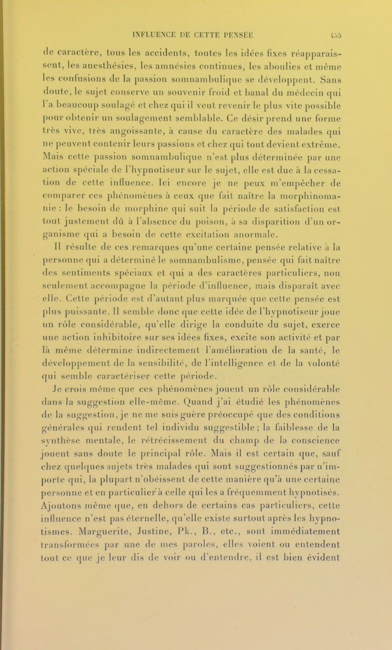 de caracLère, tous les accidents, toutes les idées fixes réapparais- sent, les ancsthésies, les amnésies continues, les aboulies et même les confusions de la passion somnambulique se développent. Sans doute, le sujet conserve un souvenir froid et banal du médecin qui Ta beaucoup soulagé et chez qui il veut revenir le plus vite possible pour obtenir un soulagement semblable. Ce désir prend une forme très vive, très angoissante, à cause du caractère des malades qui ne peuvent contenir leurs passions et chez qui tout devient extrême. Mais cette passion somnambulique n'est plus déterminée par une action spéciale de l'hypnotiseur sur le sujet, elle est due à la cessa- tion de cette influence. Ici encore je ne peux m'empécher de comparer ces phénomènes à ceux que fait naître la morphinoma- nie : le besoin de morphine qui suit la période de satisfaction est tout justement dû à Tabsence du poison, îi sa disparition d'un or- ganisme qui a besoin de cette excitation anormale. Il résulte de ces remarques qu'une certaine pensée relative à la personne qui a déterminé le somnambulisme, pensée qui fait naître des sentiments spéciaux et qui a des caractères particuliers, non seulement accompagne la période d'influence, mais disparaît avec elle. Cette période est d'autant plus marquée que cette pensée est plus puissante. 11 semble donc que cette idée de l'hypnotiseur joue un rôle considérable, qu'elle dirige la conduite du sujet, exerce une action inhibitoire sur ses idées fixes, excite son activité et par l;i même détermine indirectement l'amélioration de la santé, le développement de la sensibilité, de l'intelligence et de la volonté qui semble caractériser cette période. .le crois même que ces phénomènes jouent un rôle considérable dans la suggestion elle-même. Quand j'ai étudié les phénomènes de la suggestion, je ne me suis guère préoccupé que des conditions générales qui rendent tel individu suggestible ; la faiblesse de la synthèse mentale, le rétrécissement du champ de la conscience jouent sans doute le principal rôle. Mais il est certain que, sauf chez ([uehjues sujets très malades (|ui sont suggestionnés par n'im- porte qui, la plupart n'obéissent de cette manière qu'à une certaine personne et en particulier à celle qui les a fréquemment hypnotisés. Ajoutons même que, en dehors de certains cas particuliers, cette influence n'est pas éternelle, qu'elle existe surtout après les hypno- tismes. Marguerite, Justine, Pk., B., etc., sont immédiatement transformées par une de mes paroles, elles voient ou entendent tout ce que je leur dis de voir ou d'entendre, il est bien évident