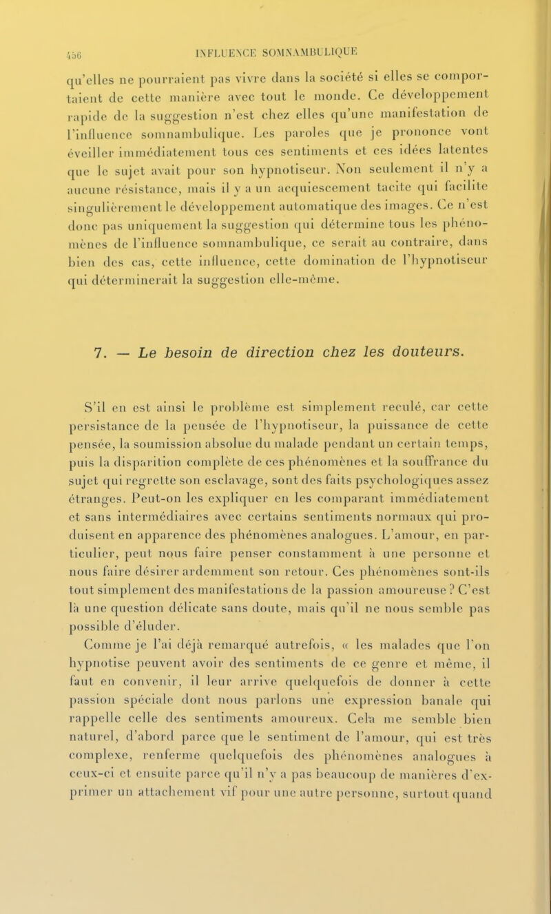 qu'elles ne pourraient pas vivre dans la société si elles se compor- taient de cette manière avec tout le monde. Ce développement rapide do la suggestion n'est chez elles qu'une manifestation de riiilluence somnambulique. Les paroles que je prononce vont éveiller immédiatement tous ces sentiments et ces idées latentes que le sujet avait pour son hypnotiseur. Non seulement il n'y a aucune résistance, mais il y a un acquiescement tacite qui facilite singulièrement le développement automatique des images. Ce n'est donc pas uniquement la suggestion (jui détermine tous les phéno- mènes de l'intluence somnambulique, ce serait au contraire, dans bien des cas, cette influence, cette domination de l'hypnotiseur qui déterminerait la suggestion elle-même. 7. — Le besoin de direction chez les douleurs. S'il en est ainsi le problème est simplement reculé, car cette persistance de la pensée de l'hypnotiseur, la puissance de cette pensée, la soumission absolue du malade pendant un certain temps, puis la disparition complète de ces phénomènes et la souffrance du sujet f[ui regrette son esclavage, sont des faits psychologiques assez étranges. Peut-on les expliquer en les comparant immédiatement et sans intermédiaires avec certains sentiments normaux qui pro- duisent en apparence des phénomènes analogues. L'amour, en par- ticulier, peut nous faire penser constamment à une personne et nous faire désirer ardemment son retour. Ces phénomènes sont-ils tout simplement des manifestations de la passion amoureuse ? C'est là une question délicate sans doute, mais qu'il ne nous semble pas possil)le d'éluder. Comme je l'ai déjà remarqué autrefois, « les malades que l'on hypnotise peuvent avoir des sentiments de ce genre et même, il faut en convenir, il leur arrive quelquefois de donner à cette passion spéciale dont nous parlons une expression banale qui rappelle celle des sentiments amouieux. Celïi me semble bien naturel, d'abord parce que le sentiment de l'amour, qui est très complexe, renferme quelquefois des phénomènes analogues à ceux-ci et ensuite parce qu'il n'y a pas beaucoup de manières d'ex- primer un attachement vif pour une autre personne, surtout quand