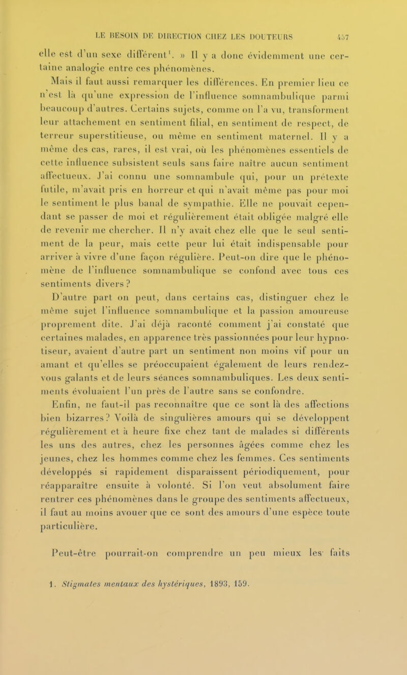 LE BESOIN \W. DUU'.CTION C.WKZ LES DOUTKURS 4.)7 elle est iWm sexe cUnerent'. » Il y a tlonc évitleminent une cer- taine analogie entre ces phénomènes. Mais il fant anssi remarqner les difrérences. Kn premier lien ce n'est là (pi\ine expression de l'inllnence somnambnliqne parmi i>eauconp d'autres. Certains sujets, comme on Ta vu, transforment leur attachement en sentiment filial, en sentiment de respect, de terreur superstitieuse, ou même en sentiment maternel. Il y a même des cas, rares, il est vrai, où les phénomènes essentiels de cette influence subsistent seuls sans faire naître aucun sentiment airectucux. J'ai connu une somnambule (pii, pour un prétexte (utile, m'avait pris en horreur et qui n'avait même pas pour moi le sentiment le plus banal de sympathie. \i\\e ne pouvait cepen- dant se passer de moi et régidièrement était obligée malgré elle de revenir me chercher. Il n'y avait chez elle que le seul senti- ment de la peur, mais cette peur lui était indispensable pour arriver à vivre d'une façon régulière. Peut-on dire que le phéno- mène de l'influence somnambnlique se confond avec tous ces sentiments divers ? D'autre pari on peut, dans certains cas, distinguer chez le même sujet l'influence somnambnlique et la passion amoureuse proprement dite. J'ai déjà raconté comment j ai constaté ([ue certaines malades, en apparence très passionnées pour leur hypno- tiseur, avaient d'autre part un sentiment non moins vif pour un amant et qu'elles se préoccupaient également de leurs rendez- vous galants et de leurs séances somnambuliques. Les deux senti- ments évoluaient l'un près de l'autre sans se confondre. Knfin, ne faut-il pas reconnaître que ce sont là des affections bien bizarres? Voilà de singulières amours qui se développent réffulièremenl et à heure fixe chez tant de malades si différents les uns des autres, chez les personnes âgées comme chez les jeunes, chez les hommes comme chez les femmes. Ces sentiments développés si rapidement disparaissent périodiquement, pour léapparaître ensuite à volonté. Si l'on veut absolument faire rentrer ces phénomènes dans le groupe des sentiments affectueux, il faut au moins avouer que ce sont des amours d'une espèce toute particulière. Peut-être pourrait-on comprendre un peu mieux les' faits