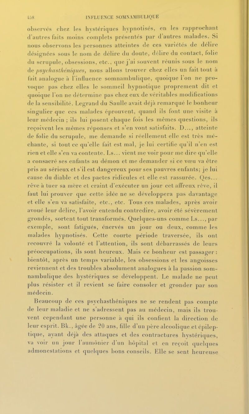 observes chez les hystériques hypnotisés, en les rapprochant d'autres faits moins complets présentés par d'autres malades. Si nous observ(»iis les personnes atteintes de ces variétés de délire désignées sous le nom de délire du doute, délire du contact, folie du scrupule, obsessions, etc., que j'ai souvent l'éunis sous le nom de psi/c/ia.st/uhu(jurs, nous allons trouver chez elles un fait tout à fait analogue à riidluence somiKunbulique, quoique Ton ne pro- voque pas chez elles le sommeil hypnoti(|ue |)roprement dit et (pioique Ton ne détermine pas chez eux de véritabh^s modifications de la sensibilité. Le<^rand du Saulle avait déjà remarqué le bonheur singulier que ces malades éprouvent, quand ils font une visite à leur médecin ; ils lui posent chaque fois les mêmes questions, ils reçoivent les mêmes réponses et s'en vont satisfaits. D..., atteinte de folie du scrupule, me demande si réellement elle est très mé- chante, si tout ce qu'elle fait est mal, je lui certifie qu'il n'en est rien et elle s'en va contente. Ls... vient me voir pour me dire qu'elle a consacré ses enfants au démon et me demander si ce vœu va être pris au sérieux et s'il est dangereux pour ses pauvres enfants; je lui cause du diable et des pactes ridicules et elle est rassurée. Qes... l'cve à tuer sa mère et craint d'exécuter un jour cet a/Freux rêve, il laut lui prouver que cette idée ne se développera pas davantage et elle s'en va sallslaite, etc., etc. Tous ces malades, après avoir avoué leur délire, l'avoir entendu contredire, avoir été sévèrement grondés, sortent tout transfi)rmés. Quelques-uns comme Ls..., par exemple, sont fatigués, énervés un jour ou deux, comme les malades hypnotisés. Cette courte période traversée, ils ont recouvré la volonté et l'attention, ils sont débarrassés de leurs préoccupations, ils sont heureux. Mais ce bonheur est passager : bientôt, après un temps variable, les obsessions et les angoisses reviennent et des troubles absolument analogues à la passion som- nambulique des hystériques se développent. Le malade ne peut plus résister et il revient se faire consoler et gronder par son médecin. Beaucoup de ces psychasthéniques ne se rendent pas compte de leur maladie et ne s'adressent pas au médecin, mais ils trou- vent cependant une personne ii qui ils confient la direction de leur esprit. Bk., âgée de 20 ans, fille d'un père alcoolique etépilep- tique, ayant déjii des attaques et des contractures hystériques, va voii- un jour l'aumonier d'un hôpital et en reçoit <|uelques admonestations et (|uel(jues bons conseils. Elle se sent heureuse