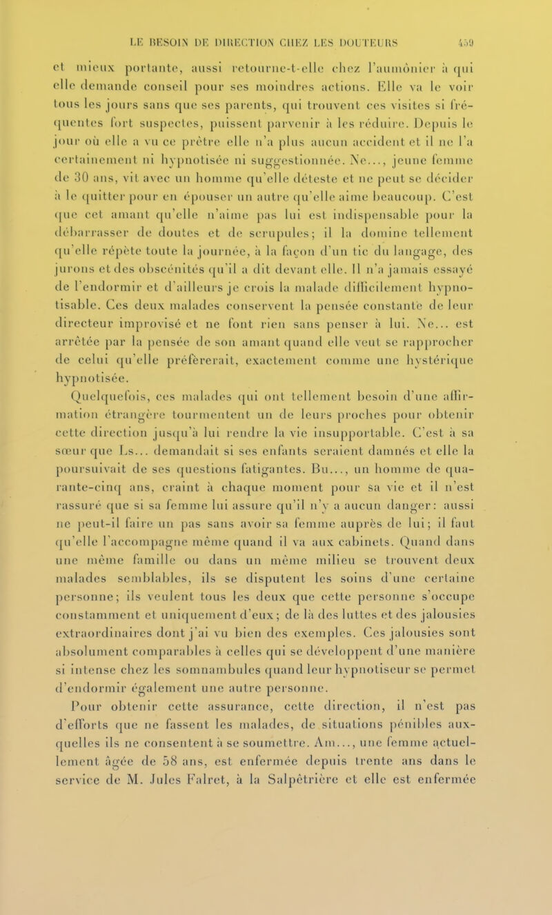 LK lîKSOIN DE DIllECTlON CllKZ I.KS DOUTEUIIS 4.VJ cl minix portante, aussi retounic-t-cUc chez raiimùnici' ii elle demande conseil pour ses moindres actions. Elle va le voir tous les jours sans que ses parents, qui trouvent ces visites si fré- ([uentes fort suspectes, puissent parvenir ii les réduire. Depuis le joui- où elle a vu ce prêtre elle n'a plus aucun accident et il ne Ta certainement ni hypnotisée ni suggestionnée. Ne..., jeune femme de 30 ans, vit avec un homme qu'elle déteste et ne peut se décider à le ([uitter pour en épouser un autre qu'elle aime beaucou[). C'est ([ue cet amant qu'elle n'aime pas lui est indispensable poui' la dél)arj'asser de doutes et de scrupules; il la domine tellement qu'elle répète toute la journée, à la façon d'un tic du langage, des jurons et des obscénités ([u il a dit devant elle. Il n'a jamais essayé de l'endormir et d'ailleurs je crois la malade tlillicilemcnt hypno- tisable. Ces deux malades conservent la pensée constante de leur directeur improvisé et ne font rien sans penser à lui. Ne... est arrêtée par la pensée de son amant quand elle veut se rap[)rocher de celui qu'elle préférerait, exactement comme une hvsléri([uc hypnotisée. Quelquefois, ces malades ([ui ont tellement i)csoin d'une alFir- matioii étrangère tourmentent un de leurs proches pour obtenir cette direction jusqu'à lui rendre la vie insupportable. C'est à sa sœur que Ls... demandait si ses enfants seraient damnés et elle la poursuivait de ses questions fatigantes. Bu..., un homme de qua- rante-cinq ans, craint à chaque moment pour sa vie et il n'est rassuré que si sa femme lui assure qu'il n'y a aucun danger: aussi ne peut-il faire un [)as sans avoir sa femme auprès de lui; il faut qu'elle l'accompagne même quand il va aux cabinets. Quand dans une même famille ou dans un même milieu se trouvent deux malades semblables, ils se disputent les soins d'une certaine personne; ils veulent tous les deux que cette personne s'occupe constamment et unlfjuement d'eux ; de là des luttes et des jalousies extraordinaires dont j'ai vu bien des exemples. Ces jalousies sont absolument comparables à celles qui se développent d'une manière si intense chez les somnambules quand leur hypnotiseur se permet d'endormir également une autre personne. Pour obtenir cette assurance, cette direction, il n'est pas d'efforts que ne fassent les malades, de situations pénibles aux- quelles ils ne consentent ii se soumettre. Am..., une femme actuel- lement âgée de 58 ans, est enfermée depuis trente ans dans le