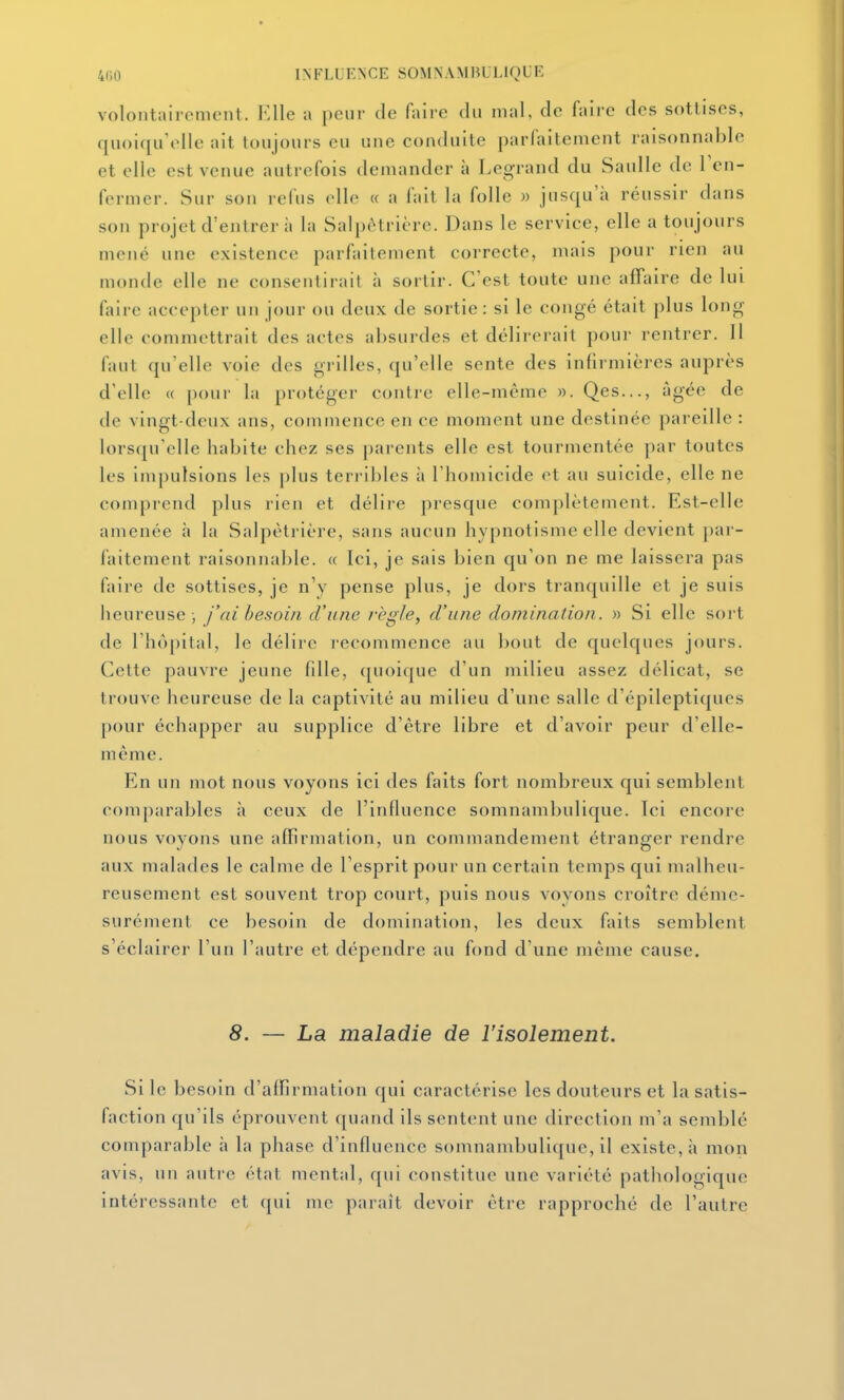 voloiitaircmtMit. Elle a peur de faire du mal, de faire des sottises, quoiqu'elle ait toujours eu une conduite parfaitement raisonnable et elle est venue autrefois demander à Legrand du Saulle de l'en- fermer. Sur son refus elle « a fait la folle » jusqu'à réussir dans son projet d'entrer à la Salpètrière. Dans le service, elle a toujours mené une existence parfaitement correcte, mais pour rien au monde elle ne consentirait à sortir. C'est toute une affaire de lui faire accepter un jour ou deux de sortie: si le congé était plus long elle commettrait des actes absurdes et délirerait pour rentrer. 11 faut qu'elle voie des grilles, qu'elle sente des infirmières auprès d'elle « pour la protéger contre elle-même ». Qes..., âgée de de vingt-deux ans, commence en ce moment une destinée pareille : lorsqu'elle habite chez ses parents elle est tourmentée par toutes les im[)ulsions les plus terribles à l'homicide et au suicide, elle ne comprend plus rien et délire presque complètement. Est-elle amenée h la Salpètrière, sans aucun hypnotisme elle devient par- faitement raisonnable. « Ici, je sais bien qu'on ne me laissera pas faire de sottises, je n'y pense plus, je dors tranquille et je suis heureuse -, j'ai besoin d'une règle, d'une domination. » Si elle sort de rhô[)ital, le délire lecommenee au bout de quelques jours. Cette pauvre jeune fdle, quoique d'un milieu assez délicat, se trouve heureuse de la captivité au milieu d'une salle d'épileptiques pour échapper au supplice d'être libre et d'avoir peur d'elle- même. En un mot nous voyons ici des faits fort nombreux qui semblent comparables à ceux de l'influence somnambulique. Ici encore nous voyons une affirmation, un commandement étranger rendre aux malades le calme de l'esprit pour un certain temps qui malheu- reusement est souvent trop court, puis nous voyons croître déme- surément ce besoin de domination, les deux faits semblent s'éclairer l'un l'autre et dépendre au fond d'une même cause. 8. — La maladie de l'isolement. Si le besoin d'affirmation qui caractérise les douteurs et la satis- faction qu'ils éprouvent quand ils sentent une direction m'a semblé comparable h la phase d'influence somnambulique, il existe, à mon avis, un autre état mental, qui constitue une variété pathologique intéressante et qui me paraît devoir être rapproché de l'autre