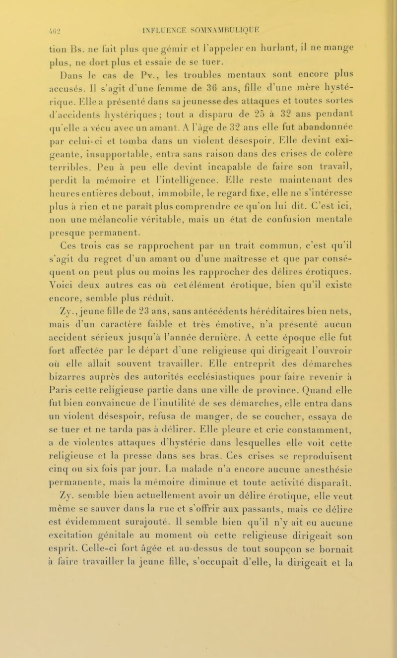 .',iv2 influkncp: somnamiu liouk tion Bs. lie lait plus que gémir et rappclcM en hurlant, il ne mange plus, ne dort plus et essaie de se tuer. Dans le cas de Pv., les troubles mentaux sont encore pins accusés. Il s'agit d'une femme de 36 ans, fdle d'une mère hysté- rique. Elle a présenté dans sa jeunesse des attaques et toutes sortes tl aecidenls hystériques; tout a disparu de 25 à 32 ans pendant (ju'elle a vécu avec un amant. A l'âge de 32 ans elle fut abandonnée par celui-ci el tomba dans un violent désespoir. Elle devint exi- geante, insu|)portable, entra sans raison dans des crises de colère terribles. Peu ;i peu elle devint incapable de faire son travail, pci'dit la mémoire et l'intelligence. Elle reste maintenant des heures entières debout, immobile, le regard fixe, elle ne s'intéresse plus il rien et ne paraît plus comprendre ce qu'on lui dit. C'est ici, non une mélancolie véritable, mais un étal de confusion mentale presque permanent. Ces trois cas se rapprochent par un trait commun, c'est qu'il s'agit du regret d'un amant ou d'une maîtresse et que par consé- quent on peut plus ou moins les rapprocher des délires érotiques. Voici deux autres cas où cet élément érotique, bien qu'il existe encore, semble plus réduit. Zy., jeune fdle de 23 ans, sans antécédents héréditaires bien nets, mais d'un caractère faible et très émotive, n'a présenté aucun accident sérieux jusqu'à l'année dernière. A cette époque elle fut fort aflectée par le départ d'une religieuse qui dirigeait l'ouvroir où elle allait st)uvent travailler. Elle entreprit des démarches bizarres auprès des autorités ecclésiastiques pour faire i-evenir à Paris cette religieuse partie dans une ville de province, (^uand elle fut bien convaincue de l'inutilité de ses démarches, elle entra dans un violent désespoir, refusa de manger, de se coucher, essava de se tuer et ne tarda pas h délirer. KWe pleure et crie constamment, a de violentes attaques d'hystérie dans lesquelles elle voit cette religieuse et la presse dans ses bras. Ces crises se reproduisent cinq ou six fois par jour. La malade n'a encore aucune anesthésie permanente, mais la mémoire diminue et toute activité disparaît. Zy. semble bien actuellement avoir un délire érotique, elle veut même se sauver dans la rue et s'offrir aux passants, mais ce délire est évidemment surajouté. Il semble bien qu'il n'y ait eu aucune excitation génitale au moment où celte religieuse dirigeait son esprit. Celle-ci fort âgée et au-dessus de tout soupçon se bornait à faire li availhîr la jeune fdle, s'occupait d'elle, la dirigeait et la