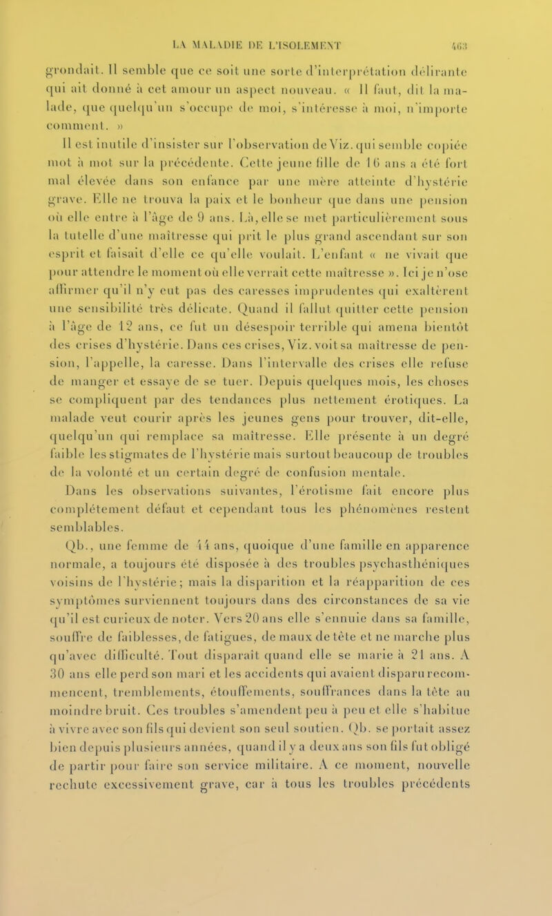 LA M AL VOIE 1)F. L'ISOLEMENT /.(.:'. grondait. 11 semble que ee soit une sorte d'interprétation délirante qui ait donné à cet amour un aspect nouveau. « Il faut, dit la ma- lade, que quelqu'un s'occupe de moi, s'intéresse à moi, n'importe comment. » Il est inutile d'insister sur l'observation de Viz. qui semble copiée mot à mot sur la précédente. Cette jeune fille de IG ans a été fort mal élevée dans son enfance par une mère atteinte d'hystérie grave. KUe ne trouva la paix et le bonheur que dans une pension où elle entre à l'âge de 9 ans. l.à,ellese met particulièrement sous la tutelle d'une maîtresse qui prit le plus grand ascendant sur son esprit et laisait d'elle ce qu elle voulait. L'enfant « ne vivait que pour attendre le moment où elle verrait cette maîtresse ». Ici je n'ose allîrmcr qu'il n'y eut pas des caresses imprudentes qui exaltèrent une sensibilité très délicate. Quand il fallut quitter cette pension à l'àge de 12 ans, ce fut un désespoir terrible qui amena bientôt des crises d'hystérie. Dans ces crises, Viz. voit sa maîtresse de pen- sion, l'appelle, la caresse. Dans l'intervalle des ciises elle refuse de manger et essaye de se tuer. Depuis quelques mois, les choses se compliquent par des tendances plus nettement érotiques. La malade veut courir après les jeunes gens pour trouver, dit-elle, quelqu'un qui remplace sa maîtresse. Elle présente à un degré faible les stigmates de l'hystérie mais surtout beaucoup de troubles de la volonté et un certain degré de confusion mentale. Dans les observations suivantes, l'érotisme lait encore plus complètement défaut et cependant tous les phénomènes restent semblables. Qb., une femme de i4 ans, quoique d'une famille en apparence normale, a toujours été disposée h des troubles psyehastliéni([ues voisins de l'hystérie; mais la disparition et la réapparition de ces symptômes surviennent toujours dans des circonstances de sa vie qu'il est curieux de noter. Vers 20 ans elle s'ennuie dans sa famille, souffre de faiblesses, de fatigues, de maux de tête et ne marche plus qu'avec difficulté. Tout disparaît quand elle se marie à 21 ans. A 30 ans elle perd son mari et les accidents qui avaient disparu recom- mencent, tremblements, étouffemcnts, soulFrances dans la tète au moindre bruit. Ces troubles s'amendent peu à peu et elle s'habitue à vivre avec son fils qui devient son seul soutien. ()b. se portait assez l)ien depuis plusieurs années, quand il y a deux ans son fils fut obligé de partir pour faire son service militaire. A ce moment, nouvelle rechute excessivement grave, car à tous les troubles précédents