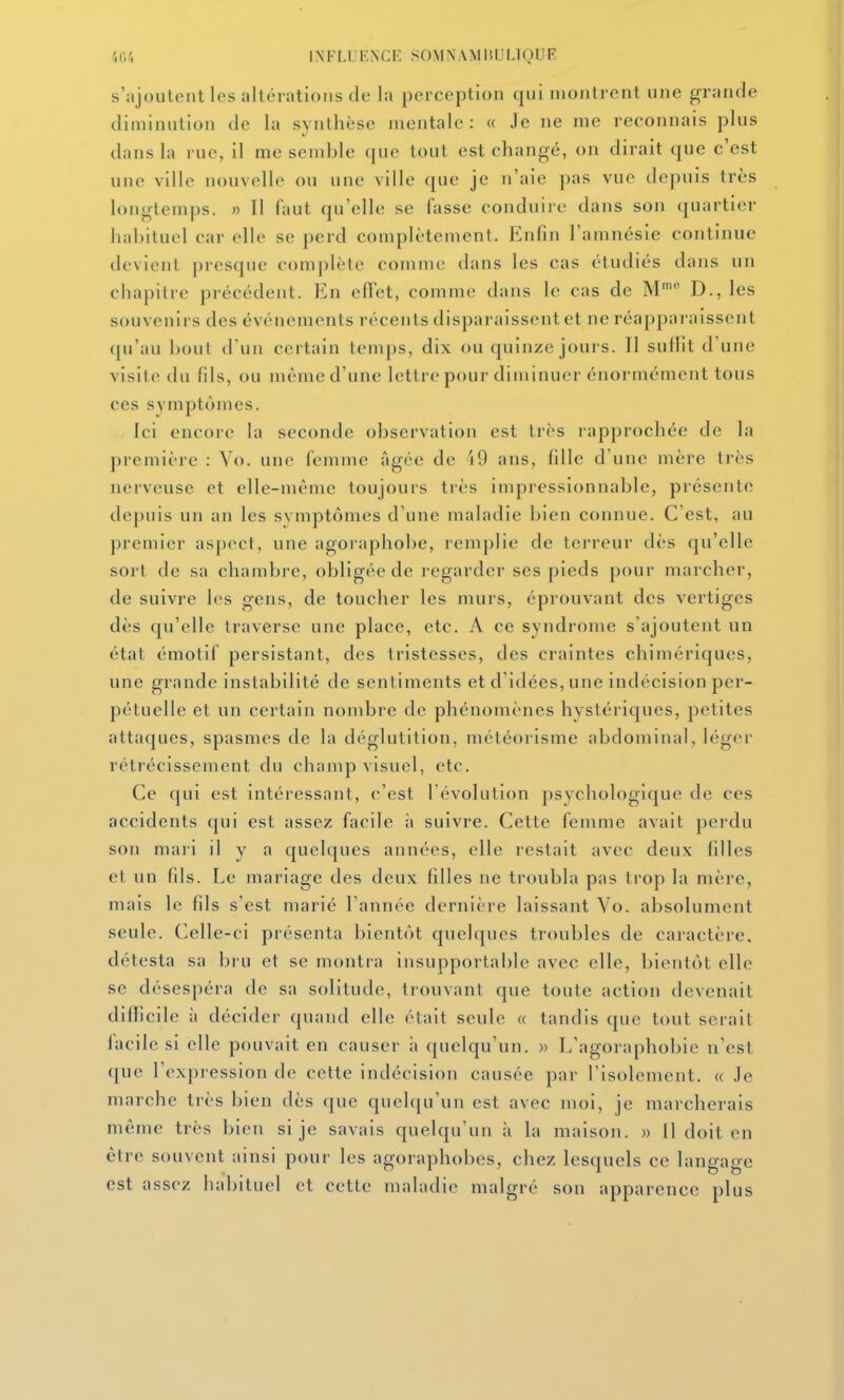 s'ajoutent les altérations de la perception qui montrent une grande diminution de la synthèse mentale: « Je ne me reconnais plus dans la rue, il me semble que tout est changé, on dirait que c'est une ville nouvelle ou une ville que je n'aie pas vue depuis très longtemps. » Il faut qu'elle se fasse conduire dans son quartier habituel car elle se perd complètement. Enfin l'amnésie continue devient presque complète comme dans les cas étudiés dans un chapitre précédent. En effet, comme dans le cas de M' D., les souvenirs des événements récents disparaissent et ne réapparaissent qu'au bout d'un certain temps, dix ou quinze jours. Il sullit d'une visite du fds, ou même d'une lettre pour diminuer énormément tous ces symptômes. Ici encore la seconde observation est très rapprochée de la première : Vo. une femme âgée de 49 ans, fille d'une mère très nerveuse et elle-même toujours très impressionnable, présente depuis un an les symptômes d'une maladie bien connue. C'est, au premier aspect, une agoraphobe, remplie de terreur dès qu'elle sort de sa chambre, obligée de l'egarder ses pieds pour marcher, de suivre les gens, de toucher les murs, éprouvant des vertiges dès qu'elle traverse une place, etc. A ce syndrome s'ajoutent un état émotif persistant, des tristesses, des craintes chimériques, une grande instabilité de sentiments et d'idées, une indécision per- pétuelle et un certain nombre de phénomènes hystériques, petites attaques, spasmes de la déglutition, météorisme abdominal, léger rétrécissement du champ visuel, etc. Ce qui est intéressant, c'est l'évolution psychologique de ces accidents qui est assez facile à suivre. Cette femme avait perdu son mari il y a quelques années, elle restait avec deux filles et un fds. Le mariage des deux fdles ne troubla pas trop la mère, mais le fds s'est marié l'année dernière laissant Vo. absolument seule. Celle-ci présenta bientôt quelques troubles de caractère, détesta sa bru et se montra insupportable avec elle, bientôt elle se désespéra de sa solitude, trouvant que toute action devenait difficile à décider quand elle était seule « tandis que tout serait facile si elle pouvait en causer ;i quelqu'un, w L'agoraphobie n'est que l'expression de cette indécision causée par l'isolement. « .le marche très bien dès que quelqu'un est avec moi, je marcherais même très bien si je savais quelqu'un à la maison. » Il doit en être souvent ainsi pour les agoraphobes, chez lesquels ce langage est assez habituel et cette maladie malgré son apparence plus