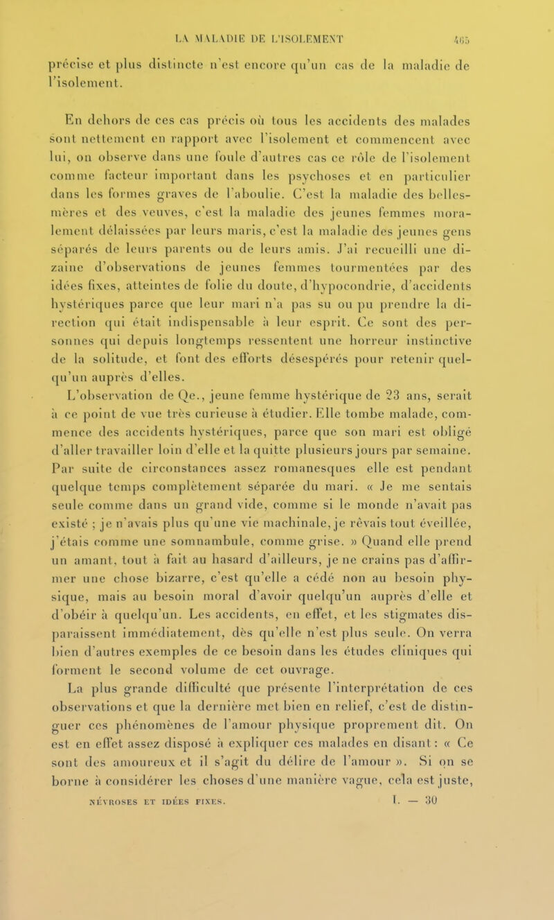 précise et plus distincte n'est encore qu'un cas de la maladie de l'isolement. En dehors de ces cas précis où tous les accidents des malades sont nettement en rapport avec l'isolement et commencent avec lui, on observe dans une foule d'autres cas ce rôle de l'isolement comme facteur important dans les psychoses et en particulier dans les formes graves de l'aboulie. C'est la maladie des belles- mères et des veuves, c'est la maladie des jeunes femmes mora- lement délaissées par leurs maris, c'est la maladie des jeunes gens séparés de leurs parents ou de leurs amis. J'ai recueilli une di- zaine d'observations de jeunes femmes tourmentées par des idées fixes, atteintes de folie du doute, d'hypocondrie, d'accidents hystériques parce que leur mari n'a pas su ou pu prendre la di- rection qui était indispensable à leur esprit. Ce sont des per- sonnes qui depuis longtemps ressentent une horreur instinctive de la solitude, et font des efforts désespérés pour retenir quel- qu'un auprès d'elles. L'ol)servation de Qe., jeune femme hystérique de 23 ans, serait ;» ce point de vue très curieuse à étudier. Elle tombe malade, com- mence des accidents hystériques, parce que son mai i est obligé d'aller travailler loin d'elle et la quitte plusieurs jours par semaine. Par suite de circonstances assez romanesques elle est pendant quelque temps complètement séparée du mari. « Je me sentais seule comme dans un grand vide, comme si le monde n'avait pas existé ; je n'avais plus qu'une vie machinale, je rêvais tout éveillée, j'étais comme une somnambule, comme grise. » Quand elle prend un amant, tout à fait au hasard d'ailleurs, je ne crains pas d'affir- mer une chose bizarre, c'est qu'elle a cédé non au besoin phy- sique, mais au besoin moral d'avoir quelqu'un auprès d'elle et d'obéir à quelqu'un. Les accidents, en effet, et les stigmates dis- paraissent immédiatement, dès qu'elle n'est plus seule. On verra bien d'autres exemples de ce besoin dans les études cliniques qui forment le second volume de cet ouvrage. La plus grande difficulté que présente l'interprétation de ces observations et que la dernière met bien en relief, c'est de distin- guer ces phénomènes de l'amour physique proprement dit. On est en effet assez disposé à expliquer ces malades en disant: « Ce sont des amoureux et il s'agit du délire de l'amour ». Si on se borne à considérer les choses d'une manière vague, cela est juste, JiÛVROSES ET IDÉES FIXES. I. — 'M