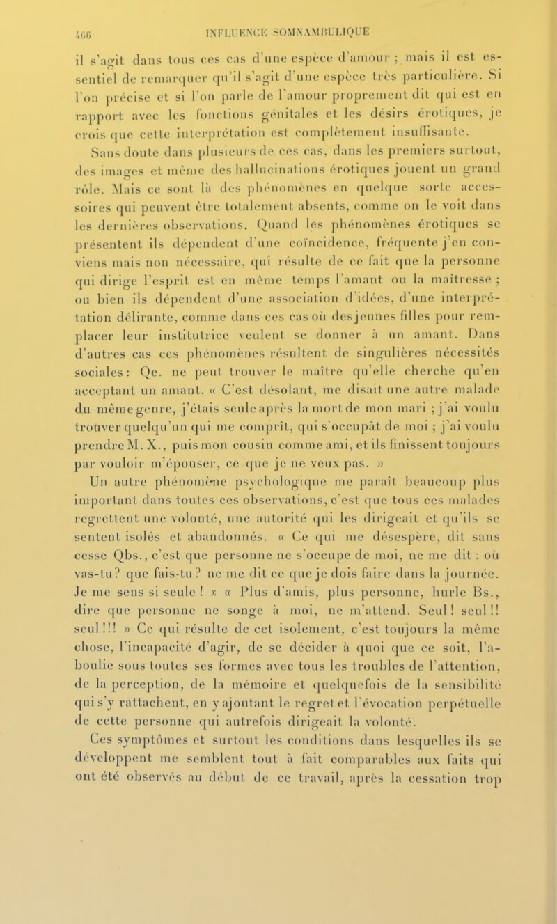 il s'ao-it dans tous ces cas d'une espèce d'aniour ; niais il est es- sentiel de remarquer qu'il s'agit d'une espèce très particulière. Si l'on précise et si l'on parle de l'amour proprement dit qui est en rapport avec les fonctions génitales et les désirs érotiques, je crois que cette interprétation est complètement insuffisante. Sans doute dans plusieurs de ces cas, dans les premiers surtout, des images et même des hallucinations érotiques jouent un grand rôle. Mais ce sont là des phénomènes en quelque sorte acces- soires qui peuvent être totalement absents, comme on le voit dans les dernières observations. Quand les phénomènes érotiques se présentent ils dépendent d'une coïncidence, fréquente j'en con- viens mais non nécessaire, qui résulte de ce fait (|ue la personne (pii dirige l'esprit est en même temps l'amant ou la maîtresse ; ou bien ils dépendent d'une association d'idées, d'une interpré- tation délirante, comme dans ces cas où des jeunes filles pour rem- placer leur institutrice veulent se donner à un amant. Dans d'autres cas ces phénomènes résultent de singulières nécessités sociales: Qe. ne peut trouver le maître qu'elle cherche qu'en acceptant un amant. « C'est désolant, me disait une autre malade du mêmegenre, j'étais seuleaprès la mortde mon mari ; j'ai voulu trouver quelqu'un qui me comprît, qui s'occupât de moi ; j'ai voulu prendre M. X., puis mon cousin comme ami, et ils finissent toujours par vouloir m'épouser, ce que je ne veux pas. » Un autre phénomènie psychologique me paraît beaucoup plus important dans toutes ces observations, c'est (|ue tous ces nudades regrettent une volonté, une autorité qui les dirigeait et qu'ils se sentent isolés et abandonnés. « (^e qui me désespère, dit sans cesse Qbs., c'est que personne ne s'occupe de moi, ne me dit : oii vas-tu? que fais-tu? ne me dit ce que je dois faire dans la journée. Je me sens si seule ! >; « Plus d'amis, plus personne, hurle Bs., dire que personne ne songe h moi, ne m'attend. Seul! seul!! seul!!! )) Ce qui résulte de cet isolement, c'est toujours la même chose, l'incapacité d'agir, de se décider à quoi que ce soit, l'a- boulie sous toutes ses formes avec tous les troubles de l'attention, de la perception, de la mémoire et (juelquefois de la sensibilité cjuis'y rattachent, en y ajoutant le regret et l'évocation perpétuelle de cette personne qui autrefois dirigeait la volonté. Ces symptômes et surtout les conditions dans lesquelles ils se développent me semblent tout à fait comparables aux faits qui ont été observés au début de ce travail, après la cessation trop