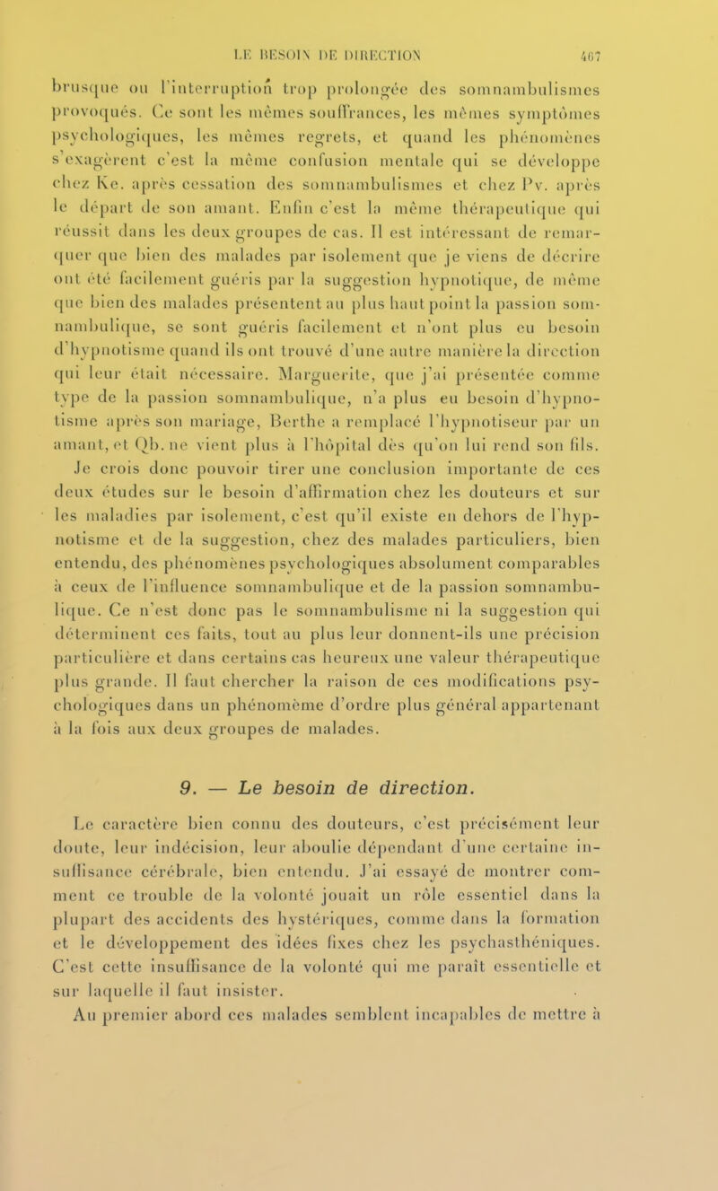 bnisipio ou rinterriiption trop prolongée dos somnainbulismes provoqués. Ce sont les mêmes soullVanees, les mêmes symptômes psycholog'ujues, les mêmes reg-rels, et quand les phénomènes s'exagèrent c'est la même confusion mentale qui se développe chez Kc. après cessation des somnambulismes et chez Pv. après le départ de son amant. Enfin c'est la même thérapeutique qui réussit dans les deux groupes de cas. Il est intéressant de remai-- (jucr que bien des malades par isolement que je viens de décrire ont été facilement guéris par la suggestion hvpnotique, de même que bien des malades présentent au plus haut point la passion soni- nambuli([uc, se sont guéris facilement et n'ont plus eu besoin d'hypnotisme quand ils ont trouvé d'une autre manière la direction qui leur était nécessaire. INIargucrite, que j'ai présentée comme type de la passion somnambulique, n'a plus eu besoin d'hv[)no- tisme après son mariage, Berthe a remplacé l'hypnotiseur par un amant, et ()b. ne vient plus à l'hôpital dès qu'on lui rend son fils. Je crois donc pouvoir tirer une conclusion importante de ces deux études sur le besoin d'affirmation chez les douteurs et sur les maladies par isolement, c'est qu'il existe en dehors de l'hyp- notisme et de la suggestion, chez des malades particuliers, bien entendu, des phénomènes psychologiques absolument comparables à ceux de l'influence soninambuli(|ue et de la passion somnambu- lique. Ce n'est donc pas le somnambulisme ni la suggestion qui déterminent ces faits, tout au plus leur donnent-ils une précision particulière et dans certains cas heureux une valeur thérapeutique plus grande. Il faut chercher la raison de ces modifications psy- chologiques dans un phénomème d'ordre plus général appartenant à la fois aux deux groupes de malades. 9. — Le besoin de direction. Le caractère bien connu des douteurs, c'est précisément leur doute, leur indécision, leur aboulie dépendant d'une cerlaiin^ in- suflisance cérébrale, bien entendu. J'ai essayé de montrer com- ment ce trouble de la volonté jouait un rôle essentiel dans la plupart des accidents des hystériques, comme dans la formation et le développement des idées fixes chez les psychasthéniques. C'est cette insuffisance de la volonté qui me paraît essentielle et sur laquelle il faut insister. Au premier abord ces malades semblent incapables de mettre h