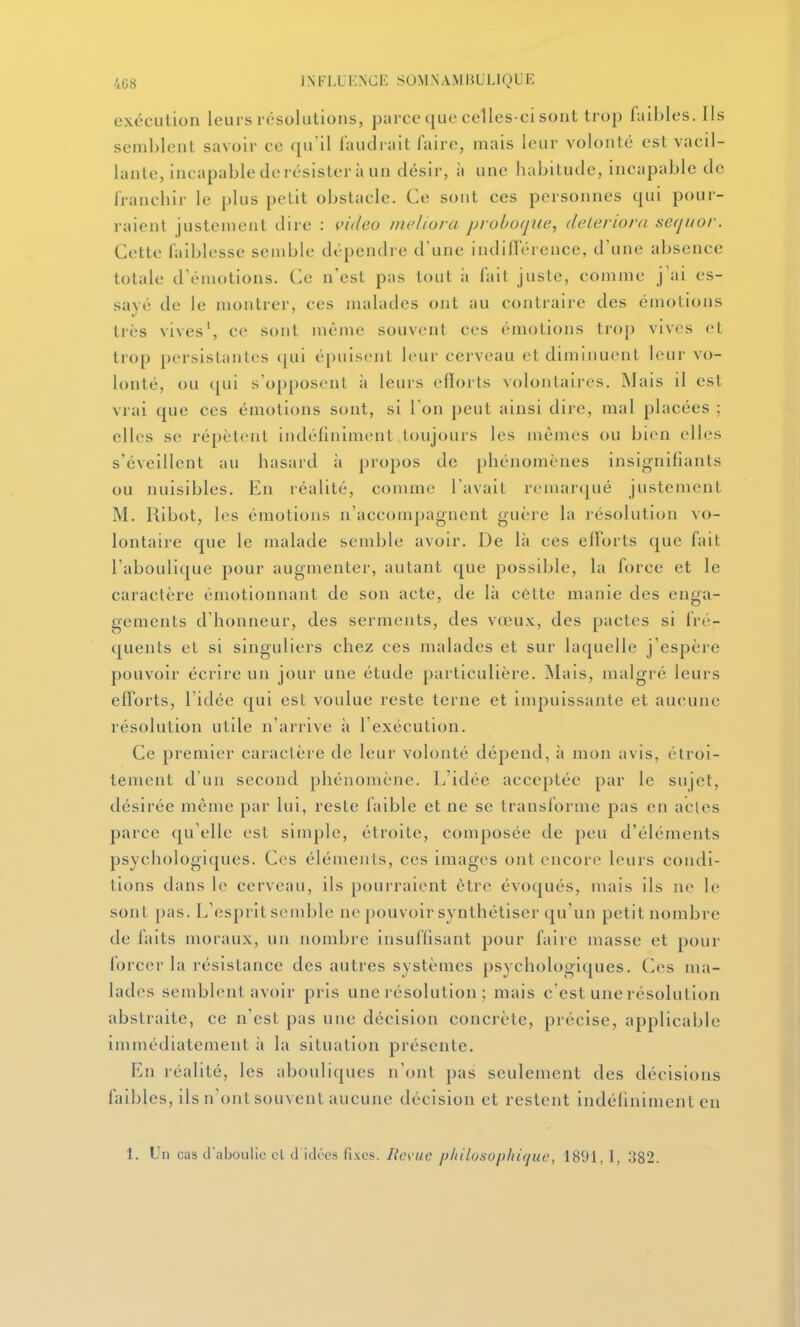 exécution leurs résolulions, parce que celles-ci sont trop faibles. Ils semblent savoir ce qu'il faudrait faire, mais leur volonté est vacil- lante, incapable de résister à un désir, à une habitude, incapable de franchir le plus petit obstacle. Ce sont ces personnes qui pour- raient justement dire : iùdeo ineliura probuqiie, deleriora seqnor. Cette faiblesse semble dépendre d'une indifférence, d'une absence totale d'émotions. Ce n'est pas tout à fait juste, comme j'ai es- savé de le montrer, ces malades ont au contraire des émotions très vives', ce sont nième souvent ces émotions trop vives et trop [)ersistantes (|ui épuisent leur cerveau et diminuent leur vo- lonté, ou ([ui s'opposent à leurs eflorts volontaires. Mais il est vrai que ces émotions sont, si Ton peut ainsi dire, mal placées ; elles se répètent indéfiniment toujours les mêmes ou bien elles s'éveillent au hasard à propos de phénomènes insignifiants ou nuisibles. En réalité, comme l'avait remarqué justement M. Kibot, les émotions n'accompagnent guère la résolution vo- lontaire que le malade semble avoir. De là ces elïorts que fait l'aboulique pour augmenter, autant (^ue possible, la force et le caractère émotionnant de son acte, de là côtte manie des enga- gements d'honneur, des serments, des vœu.v, des pactes si fré- quents et si singuliers chez ces malades et sur laquelle j'espère pouvoir écrire un jour une étude particulière. Mais, malgré leurs efforts, l'idée qui est voulue reste terne et impuissante et aucune résolution utile n'arrive îi l'exécution. Ce premier caractère de leur volonté dépend, à mon avis, étroi- tement d'un second phénomène. L'idée acceptée par le sujet, désirée même par lui, reste faible et ne se transforme pas en actes parce qu'elle est simple, étroite, composée de peu d'éléments psychologiques. Ces éléments, ces images ont encore leurs condi- tions dans le cerveau, ils pourraient être évoqués, mais ils ne le sont pas. L'esprit sendjle ne pouvoir synthétiser qu'un petit nombre de faits moraux, un nombre insuffisant pour faire masse et pour forcer la résistance des autres systèmes psychologiques. Ces ma- lades semblent avoir pris une résolution ; mais c'est une résolution abstraite, ce n'est pas une décision concrète, précise, applicable immédiatement à la situation présente. En réalité, les abouliques n'ont pas seulement des décisions faibles, ils n'ont souvent aucune décision et restent indéfiniment en 1. Un cas d'aljoulie cl d idrcs fixes. Res'ue pliilosophique, 1891, 1, 382.