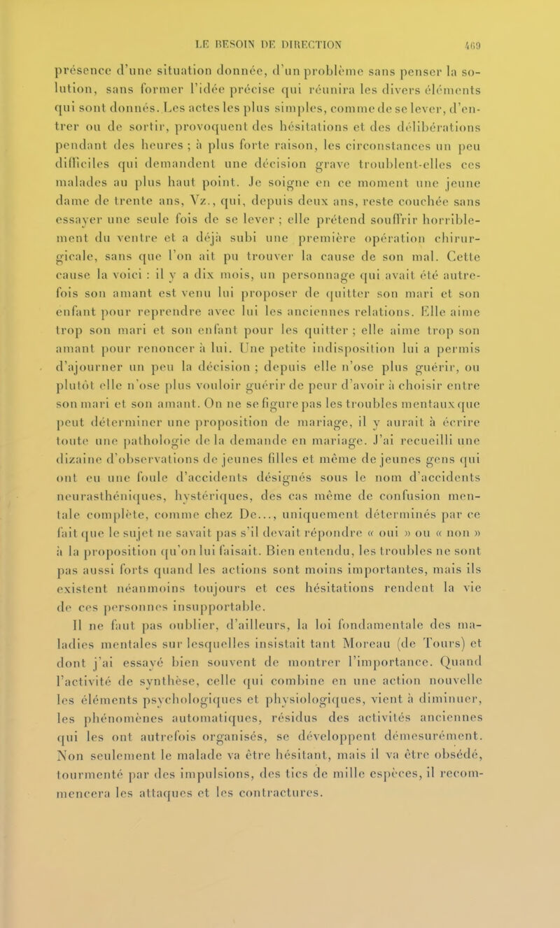 présence d'une situation donnée, d'un problème sans penser la so- lution, sans former l'idée précise qui réunira les divers éléments qui sont donnés. Les actes les plus siuij)les, comme de se lever, d'en- trer ou de sortir, provoquent des hésitations et des délibérations pendant des heures ; à plus forte raison, les circonstances un j)eu didioiles qui demandent une décision grave troublent-elles ces malades au plus haut point, .le soigne en ce moment une jeune dame de trente ans, Vz., qui, depuis deux ans, reste couchée sans essayer une seule fois de se lever ; elle prétend souffrir horrible- ment du ventre et a déjà subi une première opération chirur- gicale, sans que l'on ail pu trouvei- la cause de son mal. Cette cause la voici : il y a di.x mois, un personnage qui avait été autre- fois son amant est venu lui proposer de (piitter son mari et son enfant pour reprendre avec lui les anciennes relations. Rllc aime trop son mari et son enfant pour les quitter ; elle aime trop son amant pour renoncer à lui. Une petite indisposition lui a permis d'ajourner un peu la décision ; depuis elle n'ose plus guérir, ou plutôt elle n'ose [)lus vouloir guérir de peur d'avoir à choisir entre son mari et son amant. On ne se figure pas les troubles mentaux que peut déterminer une proposition de mariage, il y aurait h écrire toute une pathologie delà demande en mariage. J'ai recueilli une dizaine d'observations de jeunes filles et même déjeunes gens qui ont eu une foule d'accidents désignés sous le nom d'accidents neurasthéniques, hvstériques, des cas même de confusion men- tale complète, comme chez De..., uniquement déterminés par ce fait que le sujet ne savait pas s'il devait répondre » oui » ou « non » il hi proposition ([u'on lui faisait. Bien entendu, les troubles ne sont pas aussi forts quand les actions sont moins importantes, mais ils existent néanmoins toujours et ces hésitations rendent la vie de ces personnes insupportable. Il ne faut pas oublier, d'ailleurs, la loi fondamentale des ma- ladies mentales sur lesquelles insistait tant Moreau (de Tours) et dont j'ai essayé bien souvent de montrer l'importance. Quand l'activité de synthèse, celle qui combine en une action nouvelle les éléments psvchologic[ues et physiologi([ues, vient à diminuer, les phénomènes automatiques, résidus des activités anciennes qui les ont autrefois organisés, se développent démesurément. Non seulement le malade va être hésitant, mais il va être obsédé, tourmenté par des impulsions, des tics de mille espèces, il recom- mencera les attaques et les contractures.