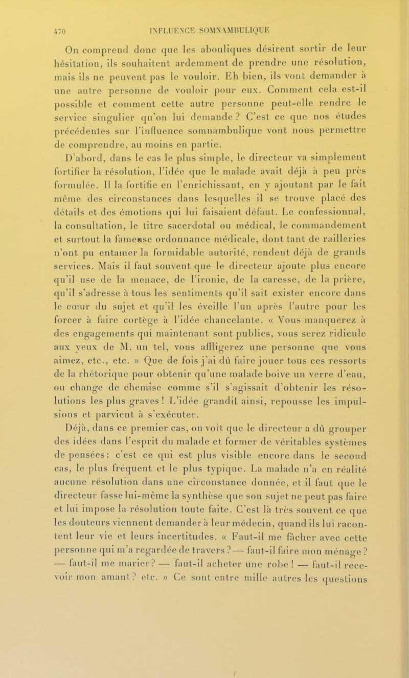 On comprend donc que les nbouliques désirent sortir de leur hésitation, ils souhaitent ardemment de prendre une résolution, mais ils ne peuvent pas le vouloir. Eh bien, ils vont demander à une aulrc personne de vouloir pour eux. Comment cela est-il possible et comment cette autre personne peut-elle rendre le service singulier (ju'oii lui demande ? C'est ce que nos études précédentes sur l'influence somnambuliquc vont nous permettre de comprendre, au moins en partie. D'abord, dans le cas le plus sini[)le, le directeur va simplement fortifier la résolution, l'idée que le malade avait déjà à peu près formulée. 11 la fortifie en l'enrichissant, en y ajoutant par le fait même des circonstances dans lesquelles il se trouve placé des détails et des émotions qui lui faisaient défaut. Le confessionnal, la consultation, le titre sacerdotal ou médical, le commandement et surtout la famewse ordonnance médicale, dont tant de railleries n'ont pu entamer la formidable autorité, rendent déjà de grands services. Mais il faut souvent que le directeur ajoute plus encore qu'il use de la menace, de l'ironie, de la caresse, de la pi'ière, qu'il s'adresse à tous les sentiments qu'il sait exister encore dans le cœur du sujet et qu'il les éveille l'un après l'autre pour h's forcer à faire cortège à l'idée chancelante. « Vous manquerez ii des engagements qui maintenant sont publics, vous serez ridicule aux yeux de M. un tel, vous affligerez une personne cpie vous aimez, etc., etc. » Que de fois j'ai dù faire jouer tous ces ressorts de la rhétorique pour obtenir qu'une malade boive un verre d'eau, ou change de chemise comme s'il s'agissait d'obtenir les réso- lutions les plus graves ! L'idée grandit ainsi, repousse les impul- sions et parvient à s'exécuter. Déjà, dans ce premier cas, on voit que le directeur a dù grouper dos idées dans l'esprit du malade et former de véritables systèmes dépensées: c'est ce qui est plus visible encore dans le second cas, le plus fréquent et le plus typique. La malade n'a en réalité aucune résolution dans une circonstance donnée, et il faut que le directeur fasse lui-même la synthèse que son sujet ne peut pas faire et lui impose la résolution toute faite. C'est là très souvent ce que les douteurs viennent demander à leur médecin, quand ils lui racon- tent leur vie et leurs incertitudes. « Faut-il me fâcher avec cette personne qui m'a regardée de travers ? — faut-il faire mon ménage ? — faut-il me marier?— faut-il acheter une robe! — faut-il rece- voir mon aniaiil? etc. » (^e sonl entre niille autres les (jucslions