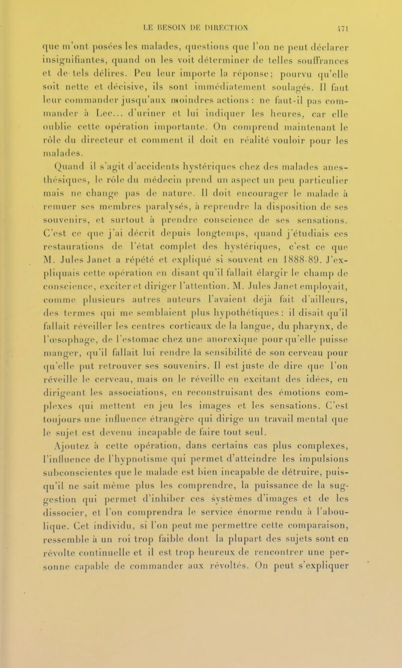 que m'ont posées les malades, questions que l'on ne peut déclarer insignifiantes, quand on les voit déterminer de telles souirrances et de tels délires. Peu leur importe la réponse; pourvu ([u'elle soit nette et décisive, ils sont immédiatement soulagés. Il faut leur commander jusqu'aux moindres actions : ne faut-il pas com- mander à Lec... d'uriner et lui indiquer les lioures, car elle oublie cette opération inqjortante. On c()nq)rend maintenant le rôle du directeur et comment il doit en réalité vouloir pour les malades. Quand il s'agit il accidents hystériques chez d(>s malades anes- thésiques, l(> rôle du médecin |)rend un aspect un peu particulier mais ne chang<^ pas do natui'c. Il doit encourag(>r le malade à remuer ses membres paralysés, à reprendr(> la disposition de ses souvenirs, et surtout à prendre consci(Mice de ses sensations. C'est ce (pie j'ai décrit de[)uis longtemps, (piand j'étudiais ces restaurations de l'état compilât des hystériques, c'est ce que M. Jules Janet a répété et expliqué si souvent en l(S88-89. J'ex- pli([uais cette opération en disant qu'il fallait élargir le champ de conscience, exciter et diriger l'attention. M. Jules Janet employait, comme plusieurs autres auteurs l'avaient déjà fait d'ailleurs, des termes qui me semblaient plus hypothétiques : il disait qu'il fallait réveiller les centres corticaux de la langue, du pharynx, de Id'sophage, de l'estomac chez une anorexique pour qu'elle puisse manger, (pi'il fallait lui rendre la sensibilité de son cerveau pour (|u'elle put retrouv(>r ses souvenirs. Il est juste de dire (|ue l'on réveille le cei veau, mais on le réveille en excitant des idées, en diriffeant les associations, en reconstruisant des émotions com- plexes ([ui mettent en jeu les images et les sensations. C'est toujours une influence étrangère qui dirige un travail mental que le sujet est devenu incapable de laire tout seul. Ajoute/, à cette opération, dans certains cas plus complexes, l'influence de l'hypnotisme qui permet d'atteindre les impulsions subconscientes que le malade est bien incapable de détruire, puis- qu'il ne sait même plus les comprendre, la puissance de la sug- gestion qui permet d'inhiber ces systèmes d'images et de les dissocier, et l'on comprendra le service énorme rendu à l'abou- lique. Cet individu, si l'on peut me permettre cette comparaison, ressemble i> un loi ti-op faible dont la plupart des sujets soïit en révolte continuelle et il est trop hinireux de rencontrer une per- sonne capable de commander aux révoltés. On peut s'expliquer