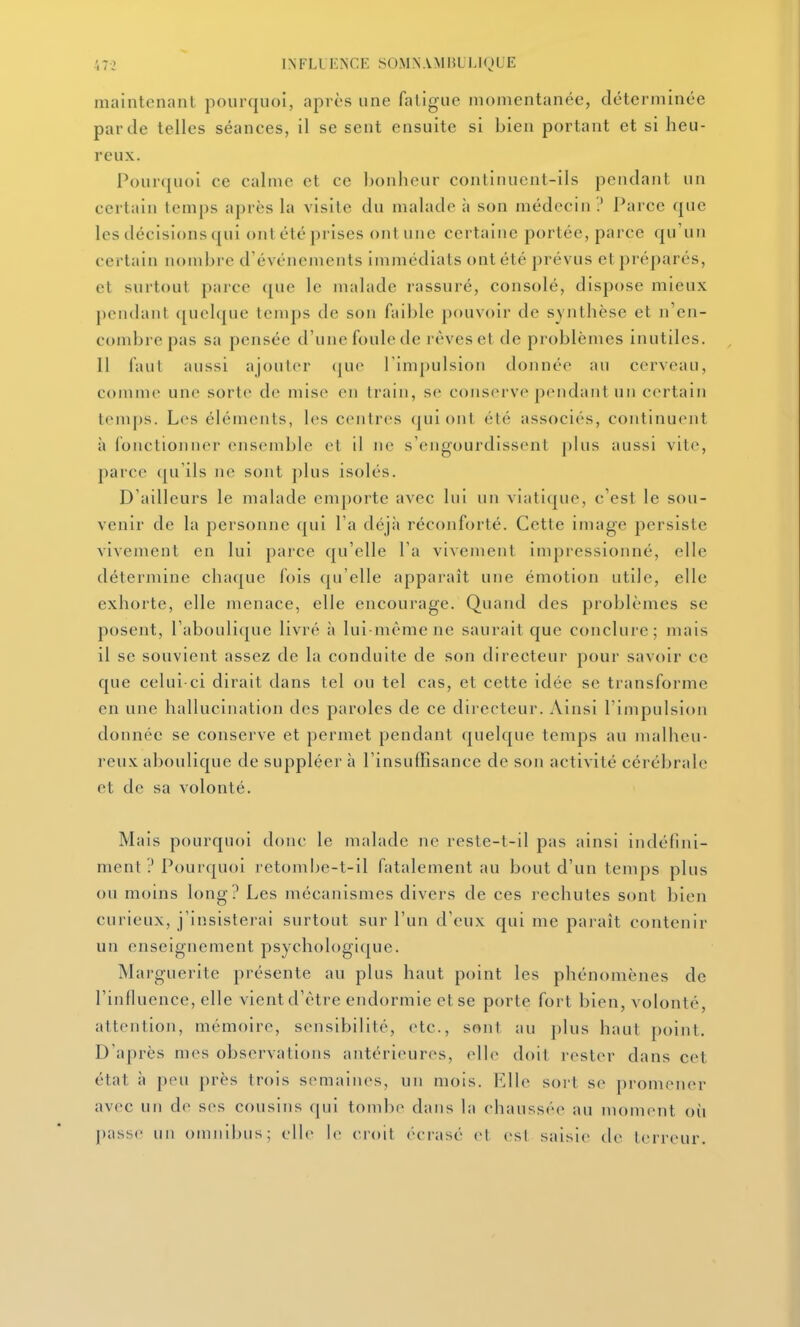 maintenant pourquoi, après une fatigue momentanée, déterminée par de telles séances, il se sent ensuite si bien portant et si heu- reux. Pourquoi ce calme et ce ])onhcur continuent-ils pendant un certain temps après la visite du malade à son médecin ? Parce que les décisions qui ont été prises ont une certaine portée, parce <prun certain nombre d'événements immédiats ont été prévus et préparés, et surtout parce que le malade rassuré, consolé, dispose mieux pendant (jucique temps de son faible jiouvoir de synthèse et n'en- combre pas sa pensée d'une foule de rêves et de problèmes inutiles. 11 faul aussi ajouter (|ue l'impulsion donnée au cerveau, comme une sorte de mise en train, se conserve pendant un certain temps. Les éléments, les centres (juiont été associés, continuent à fonctionner ensemble et il ne s'engourdissent plus aussi vite, parce qu'ils ne sont plus isolés. D'ailleurs le malade emporte avec lui un viatique, c'est le sou- venir de la personne qui l'a déjà réconforté. Cette image persiste vivement en lui parce qu'elle l'a vivement impressionné, elle détermine chaque fois qu'elle appai-aît une émotion utile, elle exhorte, elle menace, elle encourage. Quand des problèmes se posent, l'aboulique livré à lui-même ne saurait que conclure; mais il se souvient assez de la conduite de son directeur pour savoir ce que celui-ci dirait dans tel ou tel cas, et cette idée se transforme en une hallucination des paroles de ce directeur. Ainsi l'impulsion donnée se conserve et permet pendant quelque temps au malheu- reux aboulique de suppléer à l'insuffisance de son activité cérébrale et de sa volonté. Mais pourquoi donc le malade ne reste-t-il pas ainsi indéfini- ment ? Pourquoi retombe-t-il fatalement au bout d'un temps plus ou moins long? Les mécanismes divers de ces rechutes sont bien curieux, j'insisterai surtout sur l'un d'eux qui me paraît contenir un enseignement psychologique. Marguerite présente au plus haut point les phénomènes de l'influence, elle vient d'être endormie et se porte fort bien, volonté, attention, mémoire, sensibilité, etc., sont au plus haut point. D'après mes observations antérieures, elle doit rester dans cet état à peu près trois semaines, un mois. Elle sort se promener avec un de ses cousins qui tombe dans la chaussée au moment où passe un omnibus; elle le croit écrasé et (>sl saisie de terreur.