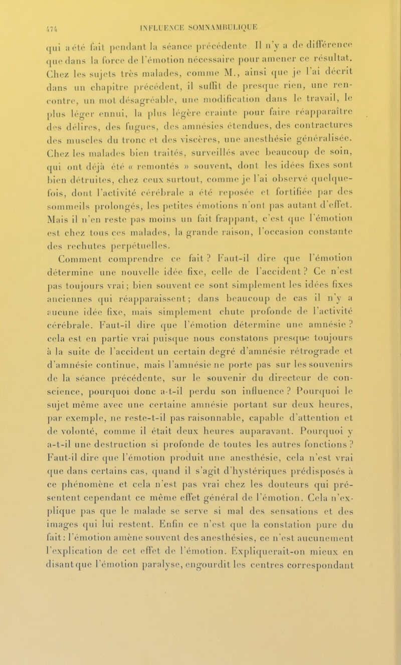 qui a été fait pendant la séance précéclentiv 11 n'y a de difTérence que dans la force de l'émotion nécessaire pour amener ce résultat. Chez les sujets très malades, comme M., ainsi (|ue je l'ai décrit dans un chapitre précédent, il suffît de presque rien, une ren- contre, un mot désagréable, une modification dans le travail, le plus léger ennui, la plus légère crainte pour faire réapparaître des délires, des fugues, des amnésies étendues, des contractures des muscles du tronc et des viscères, une anesthésie généralisée. Chez les malades bien traités, surveillés avec beaucoup de soin, qui ont déjà été « i'(>montés » souvent, dont les idées fixes sont bien détruites, chez ceux surtout, comme je l'ai observé quelque- fois, dont l'activité cérébi-ale a été reposée et fortifiée par des sommeils prolongés, les petites émotions n'ont pas autant d'efTct. Mais il n'en reste pas moins un fait frap[)ant, c'est (jue l'émotion est chez tous ces malades, la grande raison, l'occasion constante des rechutes perj)étuelles. Comment comprendre ce fait ? Faut-il dire que l'émotion détermine une nouvelle idée fixe, celle de l'accident ? Ce n'est pas toujoui's vrai; bi(ui souvent c(^ sont simplement les idées fixes anciennes (|ui réapparaissent; dans beaucoup de cas il n'y a iiucune idée fixe, mais simplement chute profonde de l'activité cérébrale. Faut-il dire (|ue l'émotion détermine une amnésie ? cela est en partie vrai puis(|ue nous constatons pres([iK; toujours il la suite do l'accident un certain degré d'amnésie rétrograde et d'amnésie continue, mais l'amnésie ne porte pas sur les souvenirs (\c la séance précédente, sur le souvenir du directeur de con- science, pour(|uoi donc a-t-il perdu son influence? Pour([U()i le sujet même avec une certaine amnésie portant sur deux heures, par exemple, ne reste-t-il pas raisonnable, capable d'attention et fie volonté, comme il était deux heures auparavant. Pourquoi y a-t-il une destruction si profonde de toutes les autres fonctions? Faut-il dire (|ue l'émotion produit une anesthésie, cela n'est vrai (jue dans certains cas, ([uand il s'agit d'hystériques prédisposés ii ce phénomène^ et cela n'est |)as vrai chez les douteurs qui pré- sentent cependant ce même effet général de l'émotion. Cela n'(^x- ])lique pas que 1(^ malade se serve si mal des sensations et des images qui lui rest(Mit. Enfin ce n'est (pie la conslation jjurt* du fait: l'émotion amène souvent des anesthésies, ce n'est aucunement rex[)lication de cet eflet de l'émotion. Expli([uerait-()n mieux en disant([ue l'émotion paralyse, engourdit les centres correspondant