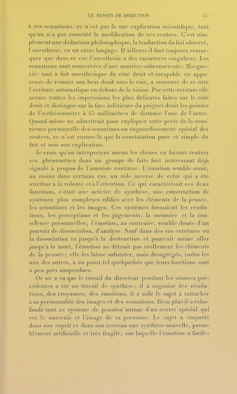 LK lîKSOIN 1)K DIIIKCTIO.N .175 à CCS sensations, co n'est pas I;i iin<* explication sci('ntifi([iie, tant ([u'ou n'a pas constaté la modilication do ces centres. C'est sini- plenientune déduction philosophicfuc, la traduction du (ait observé, l'anesthésie, en un autre lanoage. D'ailleurs il faut toujours rcniar- i[uov f[ue dans ce cas l'aïK'sthésic a des caractères singuliers. Les sensations sont conscM-vées d'une manière subconsciente : Margue- rite tout à fait anesthési(juc du côté droit et inca[)able en appa- rence de remuer son bras droit sans le voir, a conservé de ce côté l'écriture autoinati([ue en dehors de la vision. Par cette écriture» elle accuse toutes les impressions les plus délicates faites sur le côté droit et distingue sur la face inférieure du poignet droit les pointes de l'iesthésiomèti'e à 15 nHlliinètr(>s de distance l'une de l'autre. Quand même on admettrait pour ex[)li<juer cette |)erte de la cons- cience personnelle des scMisalions un engourdissement s[)écial des centres, ce n'est encore lii que la constatation pure (>t sim[)le du fait et non son ex[)lication. Je crois (|u'on intcM'prétera mieux les choses en faisant rentrer ces phénomènes dans un groupe de faits fort intéressant déjà signalé à pro[)os de l'amnésie continue. L'émotion semble avoir, au moins dans certains cas, un rôle inverse de celui (|ui a été attribué à la volonté et à l'attention. Ce qui caractérisait ces deux fonctions, c'était une activité de synthèse, une construction de systèmes plus complexes édifiés avec les éléments d(^ la pensée, les sensations et les images. Ces systèmes formaient les résolu- tions, les perceptions et les jugements, la mémoii'e et la con- science personnelh^s; l'émotion, au contraire, sembl(> douée d'un pouvoir de dissociation, d'analyse. Sauf dans des cas (>xtrèmes où la dissociation va jusqu'à la destruction et poui'rait mèm*» aller jusqu il la mort, l'émotion ne détruit pas i'éell(Miient les éléments de la pensée ; elle les laisse subsister, mais désagrégés, isolés les uns des autres, à un point tel quehjuefois (jue leurs fojictions sont à peu près sus[)endues. Or on a vu que le travail du directeur pendant l(>s séances pré- cédentes a été un travail de svnthcse; il a organisé des résolu- tions, des croyances, des émotions, il a aidé le sujet à rattacher à sa personnalité des images et des sensations. Bien |>lus il a éeha- faudé tout C(^ système de |;)ensées autour d'un centre spécial (|ui est le souvenir et l'image de sa personne. Le sujet a emporté dans son espi'it et dans son ciU'veau une svnthèse nouv(dle, passa- blement artificielle et très fragile, sur la([iie||e l'émotion a facile-