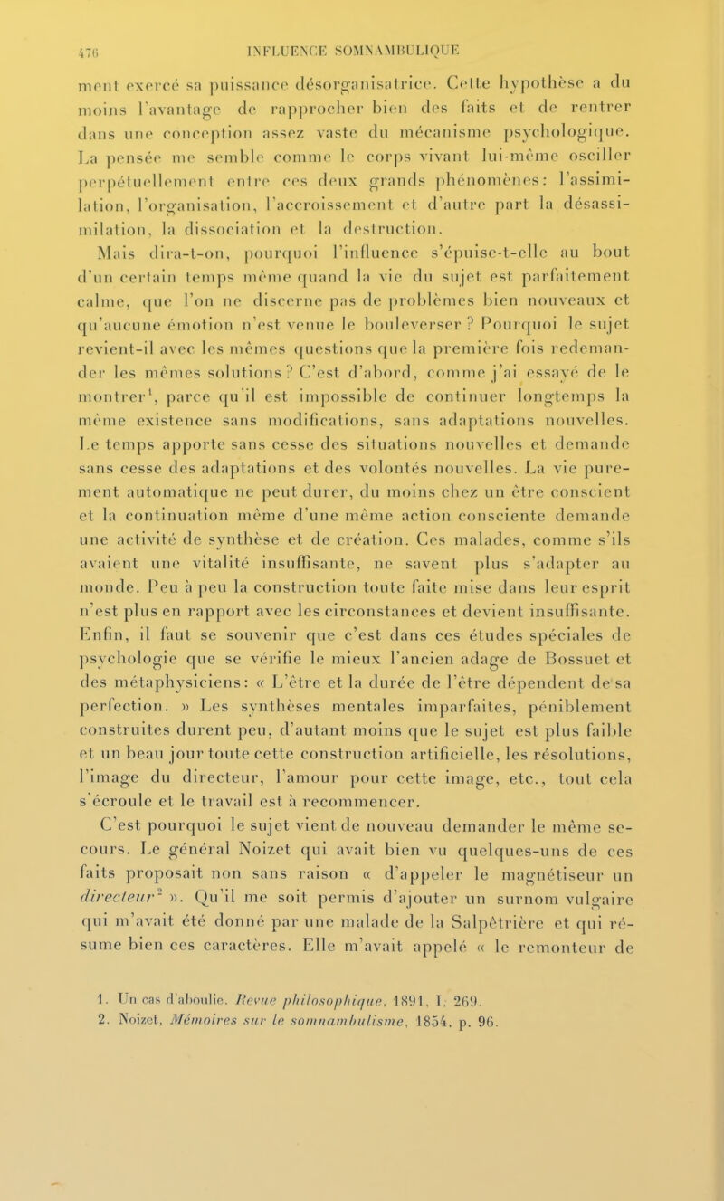 mont exercé sa piiissnnce désorgaiiisalrico. Cette hypothèse a du nioijis l'avantage de rapprocher bien des faits et de rentrer dans une conception assez vaste du mécanisme psychologique. La pensée me semble comme le corps vivant Ini-méme osciller jierpétuellement entre ces deux grands phénomènes: l'assimi- lation, rorganisation, l'accroissement et d'autre part la désassi- milation, la dissociation et la destruction. Mais tlira-t-on, pour([uoi l'influence s'épuise-t-elle au bout d'un certain temps même quand la vie du sujet est parfaitement calme, que l'on ne discerne pas de problèmes bien nouveaux et qu'aucune émotion n'est venue le bouleverser ? Pourquoi le sujet revient-il avec les mêmes questions que la première fois redeman- der les mêmes solutions? C'est d'abord, comme j'ai essayé de le montrer', parce qu'il est impossible de continuer longtemps la même existence sans modifications, sans adaptations nouvelles. I.e temps apporte sans cesse des situations nouvelles et demande sans cesse des adaptations et des volontés nouvelles. La vie pure- ment automatique ne peut durer, du moins chez un être conscient et la continuation même d'une même action consciente demande une activité de synthèse et de création. Ces malades, comme s'ils avaient une vitalité insuffisante, ne savent plus s'adapter au monde. Peu à peu la construction toute faite mise dans leur esprit n'est plus en rapport avec les circonstances et devient insuffisante. Enfin, il faut se souvenir que c'est dans ces études spéciales de psychologie que se vérifie le mieux l'ancien adage de Bossuet et des métaphysiciens: « L'être et la durée de l'être dépendent de sa perfection. » Les synthèses mentales imparfaites, péniblement construites durent peu, d'autant moins que le sujet est plus faible et un beau jour toute cette construction artificielle, les résolutions, l'image du directeur, l'amour pour cette image, etc., tout cela s'écroule et le travail est à recommencer. C'est pourquoi le sujet vient de nouveau demander le même se- cours. Le général Noizet qui avait bien vu quelques-uns de ces faits proposait non sans raison « d'appeler le magnétiseur un directeur- ». Qu'il me soit permis d'ajouter un surnom vulgaire qui m'avait été donné par une malade de la Salpêtrière et qui ré- sume bien ces caractères. Elle m'avait appelé « le remonteur de 1. Un cas d aboulie. Revue philosopliiquc, 1891, L 269. 2. Noizet, Mémoires sur le soiunamhuUsme, 1854, p. 96.