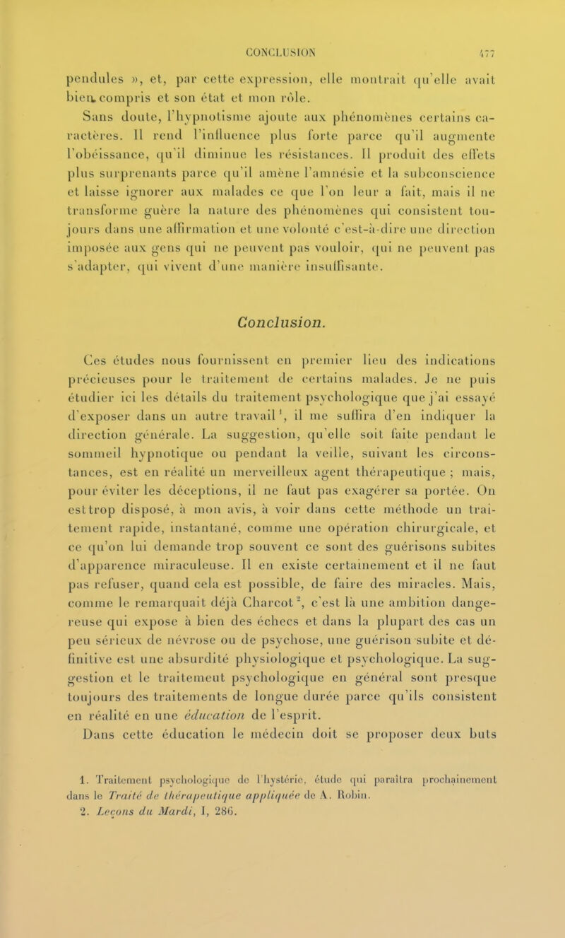 pendules », et, par cette expression, elle montrait ([u'elle avait bieiv compris et son état et mon rôle. Sans doute, l'hypnotisme ajoute aux phénomènes certains ca- ractères. 11 rend l'inlluence plus forte parce qu'il augmente l'obéissance, ([u'il diminue les résistances. Il produit des effets plus surprenants parce qu'il amène l'amnésie et la subconscience et laisse ignorer aux malades ce que l'on leur a fait, mais il ne transforme guère la nature des phénomènes qui consistent tou- jours dans une alfirmation et une volonté c'est-ii-dire une direction imposée aux gens qui ne peuvent pas vouloir, ([ui ne peuvent pas s adapter, (|ui vivent d'une manière insullisante. Conclusion. Ces études nous fournissent en premier lieu des indications précieuses pour le traitement de certains malades. Je ne puis étudier ici les détails du traitement psychoIt)gique que j'ai essayé d'exposer dans un autre travail ', il me sullira d'en indi([uer la direction générale. La suggestion, qu'elle soit faite pendant le sommeil hypnotique ou pendant la veille, suivant les circons- tances, est en réalité un merveilleux agent thérapeutique ; mais, pour éviter les déceptions, il ne faut pas exagérer sa portée. On est trop disposé, à mon avis, à voir dans cette méthode un trai- tement rapide, instantané, comme une opération chirurgicale, et ce qu'on lui demande trop souvent ce sont des guérisons subites d'apparence miraculeuse. Il en existe certainement et il ne faut pas refuser, quand cela est possible, de faire des miracles. Mais, comme le remarquait déjà Charcot^, c'est là une ambition dange- reuse qui expose à bien des échecs et dans la plupart des cas un peu sérieux de névrose ou de psychose, une guérison subite et dé- finitive est une absurdité physiologique et psychologique. La sug- gestion et le traitement psychologique en général sont presque toujours des traitements de longue durée parce qu'ils consistent en réalité en une éducation de l'esprit. Dans cette éducation le médecin doit se proposer deux buis 1. Trailcmciit psychologiquo do 1 lijstcric, étude qui paraîtra prochainement dans le Traité de lliérapeutujue opplif/iiée de A. Rol)in. 2. Leçons du Mardi, J, 28G.