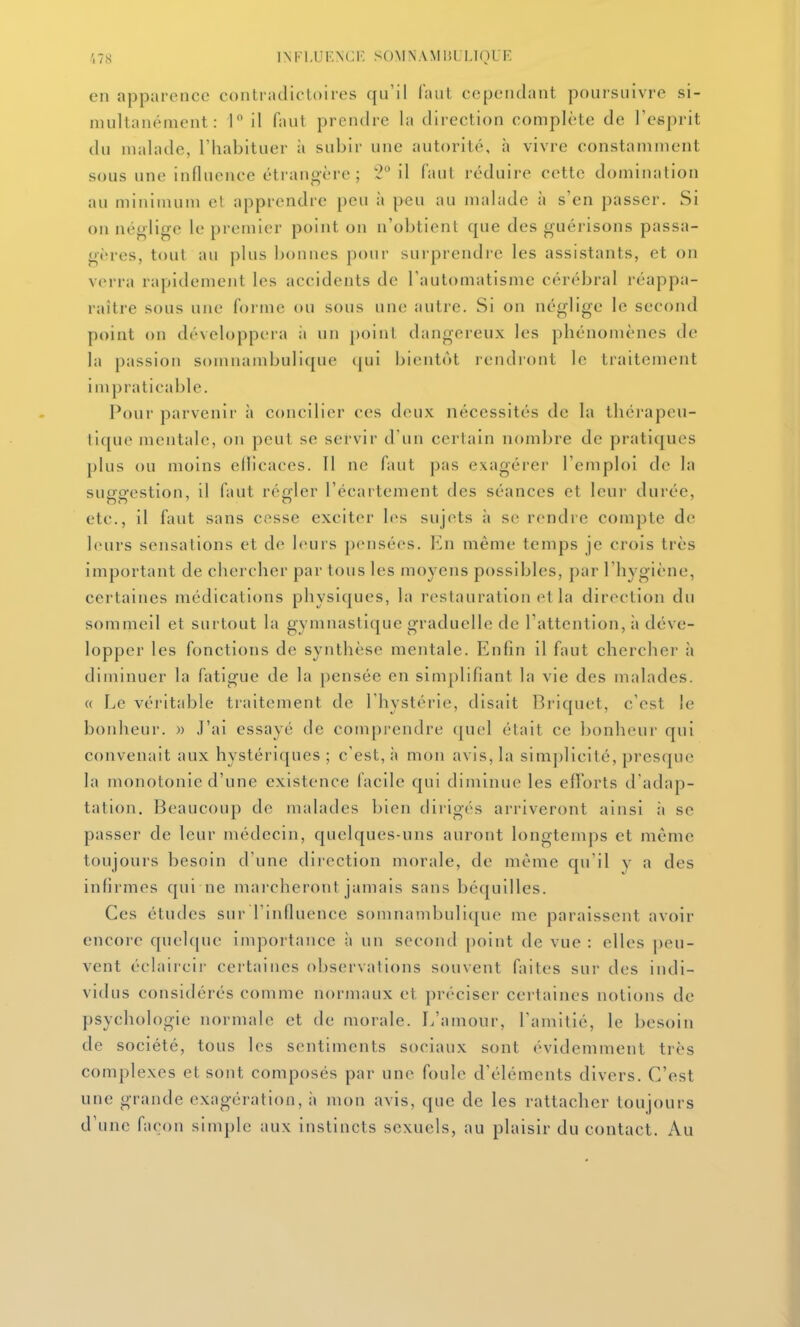 .',78 1NF],UF,\(;R S()MN.\MliLIJ(}UE en apparence contradictoires qu'il faut cependant poursuivre si- multanément : 1 il faut prendre la direction complète de l'esprit du malade, l'habituer à subir une autorité, à vivre constamment sous une influence étrangère ; il (aul réduire cette domination au minimum et apprendre peu à peu au malade à s'en passer. Si on néglige le premier point on n'obtient que des guérisons passa- gères, tout au plus bonnes pour surprendre les assistants, et on verra rapidement les accidents de Tautoniatisme cérébral réappa- raître sous une forme ou sous une autre. Si on néglige le second point on développcia ii un point dangereux les phénomènes de la passion somuambulique (|ui bientôt rendront le traitement impraticable. Pour parvenir à concilier ces deux nécessités de la thérapeu- tique mentale, on peut se servir d'un certain nombre de pratiques plus ou moins ellicaces. 11 ne faut pas exagérer l'emploi de la suggestion, il faut régler l'écartement des séances et leur durée, etc., il faut sans cesse exciter les sujets à se rendre compte de leurs sensations et de leurs pensées. En même temps je crois très important de chercher par tous les moyens possibles, par l'hygiène, certaines médications physiques, la restauration et la direction du sommeil et surtout la gymnastique graduelle de l'attention, à déve- lopper les fonctions de synthèse mentale. Enfin il faut chercher à diminuer la fatigue de la pensée en simplifiant la vie des malades. « Le véi'itable traitement de l'hystérie, disait Briquet, c'est le bonheur. » J'ai essayé de comprendre (juel était ce bonheur qui convenait aux hystériques; c'est, à mon avis, la simjilicité, presque la monotonie d'une existence facile qui diminue les efï'orts d'adap- tation. Beaucoup de malades bien dirig('<s arriveront ainsi à se passer de leur médecin, quelques-uns auront longtemps et même toujours besoin d'une direction morale, de même qu'il y a des infirmes qui ne marcheront jamais sans béquilles. Ces études sur l'influence somuambulique me paraissent avoir encore quelcjuc importance à un second point de vue : elles ])eu- vent éclaircir certaines observations souvent faites sur des indi- vidus considérés comme normaux et préciser certaines notions de psychologie normale et de morale. L'amour, l'amitié, le besoin de société, tous les sentiments sociaux sont évidemment très complexes et sont composés par une foule d'éléments divers. C'est une grande exagération, à mon avis, que de les rattacher toujours d'une façon simple aux instincts sexuels, au plaisir du contact. Au