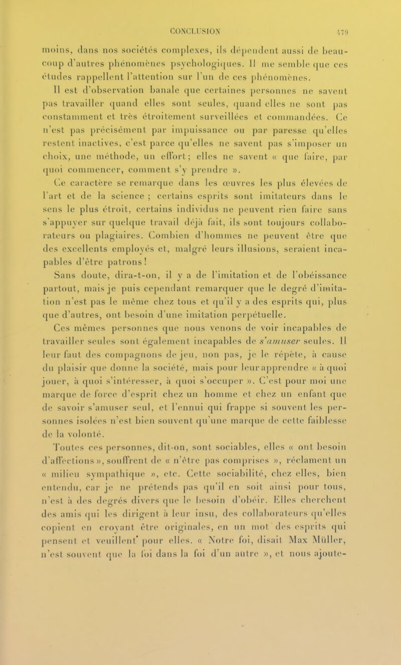 moins, dans nos sociétés complexes, ils dépoiulcMit aussi de heaii- coiip d'autres phénomènes psychologi(|ues. Il me semble (|ue ces études rappellent l'attention sur l'un de ces phénomènes. Tl est d'observation banale que certaines personnes ne savent pas travailler ([uand elles sont seules, ([uand elles ne sont joas t'onstamment et très étroitement surveillées et commandées. Ce n'est pas précisément par impuissance ou par paresse qu'elles restent inactives, c'est parce qu'elles ne savent pas s'imposer un choix, une méthode, un eflort ; elles ne savent « que faire;, par (|Uoi commencer, comment s'y prendre ». (le caractère se remarque dans les œuvres les plus élevées de l art et de la science ; certains esprits sont imitateurs dans le sens le plus étroit, certains individus ne peuvent rien faire sans s'appuyer sur quelque travail déjii fait, ils sont toujoui's collabo- rateurs ou plagiaires. Combien d'hommes ne peuvent être (juc des excellents employés et, malgré leurs illusions, seraient inca- pables d'être patrons! Sans doute, dira-t-on, il v a de l'imitation et de l'obéissance partout, mais je puis cependant remarquer que le degré d'imita- tion n'est pas le même chez tous et qu'il y a des esprits qui, plus ([ue d'autres, ont besoin d'une imitation perpétuelle. Ces mêmes personnes que nous venons de voir incapables de travailler seules sont également incapables de s'anuiser seules. Il leur faut des compagnons de jeu, non pas, je le répèle, à cause du [)laisir que donne la société, mais pour leur apprendre « ;i (juoi jouer, il <[uoi s'intéresser, à quoi s'occuper ». C'est pour moi une marque de force d'esprit chez un homme cl chez un enfant que de savoir s'amuser seul, et l'ennui qui frappe si souvent les per- sonnes isolées n'est bien souvent qu'une marque de cette faiblesse de la volonté. Toutes ces personnes, dit-on, sont sociables, elles a ont besoin d'airections », soullVent de « n'être pas comprises », réclament un (( milieu svmpathiquc », etc. Cette sociabilité, chez elles, bien entendu, car je ne prétends |)as (ju'il en soit ainsi poui- tous, n'est il des df^grés divers que Ir besoin d'olx'ir. Klles chercInMit des amis (jui les dirigent ;i leur Insu, des collaborateurs (|u'elles copient en croyant être originah^s, en un mol des esprits (jui pensent et vcuillmf' pour clh's. « Notre foi, disait Max Millier, n'est souvent (jue hi loi dans la foi d'un autre », et nous ajoute-