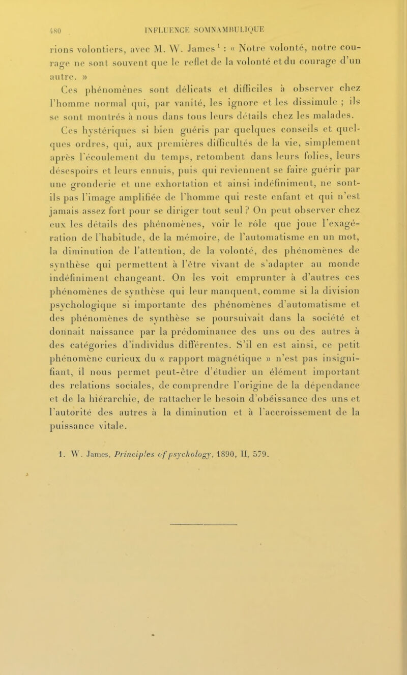 ',S0 INFI.UKNCF, SOMN\MlU I.IOUE rions volontiers, avec M. W. James' : « Notre volonté, notre cou- rage ne sont souvent que le reflet d*' la volonté et du courage d'un autre, n Ces phénomènes sont délicats et difllciles à observer chez l'homme normal ([ui, |)ar vanité, les ignore et les dissimule ; ils se sont montrés à nous dans tous leurs détails chez les malades. Ces hystériques si hieii guéris par quehpies conseils et quel- ques ordres, <[ui, aux premières difficultés de la vie, simplement après l'écoulement du temps, retombent dans leurs folies, leurs désespoirs et leurs ennuis, puis qui reviennent se faire guérir par une gronderie el une exhortation et ainsi indéfiniment, ne sont- ils pas l'image amplifiée de l'homme qui reste enfant et qui n'est jamais assez fort pour se diriger tout seul ? On peut observer chez eux les détails des phénomènes, voir le rôle que joue l'exagé- ration de l'habitude, de la mémoire, de l'automatisme en un mot, la diminution de l'attention, de la volonté, des phénomènes de s vil thèse qui permettent il l'être vivant de s'adapter au monde Indéfiniment changeant. On les voit emprunter à d'autres ces phénomènes de synthèse qui leur majujuent, comme si la division psychologique si importante des phénomènes d'autonuitisme et des phénomènes de synthèse se poursuivait dans la société et donnait naissance par la prédominance des uns ou des autres à des catégories d'individus difTérentes. S'il en est ainsi, ce petit phénomène curieux du « rapport magnétique » n'est pas insigni- fiant, il nous permet peut-être d'étudier un élément important des relations sociales, de comprendre roriglne de la dé[)endance et de la hiérarchie, de rattacher le besoin d'obéissance des uns et l'autorité des autres à la diminution et à l'accroissement de la puissance vitale. 1. W. James, Principles (>f psychology, 1890, II, 579.