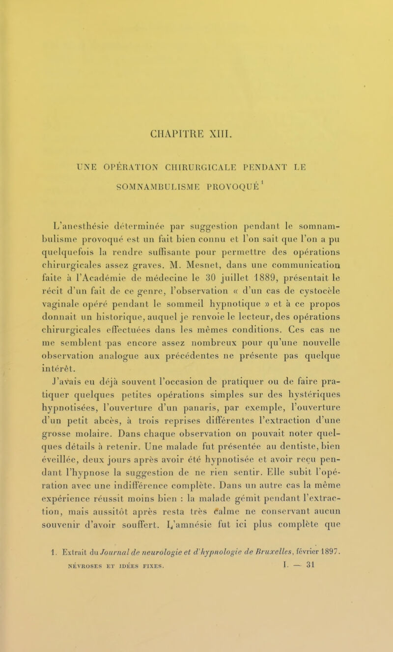 CHAPITRE XIII. UNE OPÉRATION CHIRURGICALE PENDANT LE SOMNAMBULISME PROVOQUÉ* L'ancsthésio clôterminée par suggestion pendant le somnam- bulisme provoqué est un fait bien connu et Ton sait que l'on a pn quelquefois la rendre suffisante pour permettre des opérations chirurgicales assez graves. M. Mesnet, dans une communicatioa faite à l'Académie de médecine le 30 juillet 1889, présentait le récit d'un fait de ce genre, l'observation « d'un cas de cystocèle vaginale opéré pendant le sommeil hypnotique » et à ce propos donnait un historique, auquel je renvoie le lecteur, des opérations chirurgicales effectuées dans les mêmes conditions. Ces cas ne me semblent pas encore assez nombreux pour qu'une nouvelle observation analogue aux précédentes ne présente pas quelque intérêt. J'avais eu déjà souvent l'occasion de pratiquer ou de faire pra- tiquer quelques petites opérations simples sur des hystériques hypnotisées, l'ouverture d'un panaris, par exemple, l'ouverture d'un petit abcès, à trois reprises différentes l'extraction d'une grosse molaire. Dans chaque observation on pouvait noter quel- ques détails h retenir. Une malade fut présentée au dentiste, bien éveillée, deux jours après avoir été hypnotisée et avoir reçu pen- dant l'hypnose la suggestion de ne rien sentir. Elle subit Topé- ration avec une indifférence complète. Dans un autre cas la même expérience réussit moins bien : la malade gémit pendant l'extrac- tion, mais aussitôt après resta très <*alme ne conservant aucun souvenir d'avoir souffert. I^'amnésie fut ici plus complète que i. Extrait du Journal de neurologie et d'hypnologie de Bruxelles, février 1897. NÉVROSES ET lUliES FIXES. L — 31