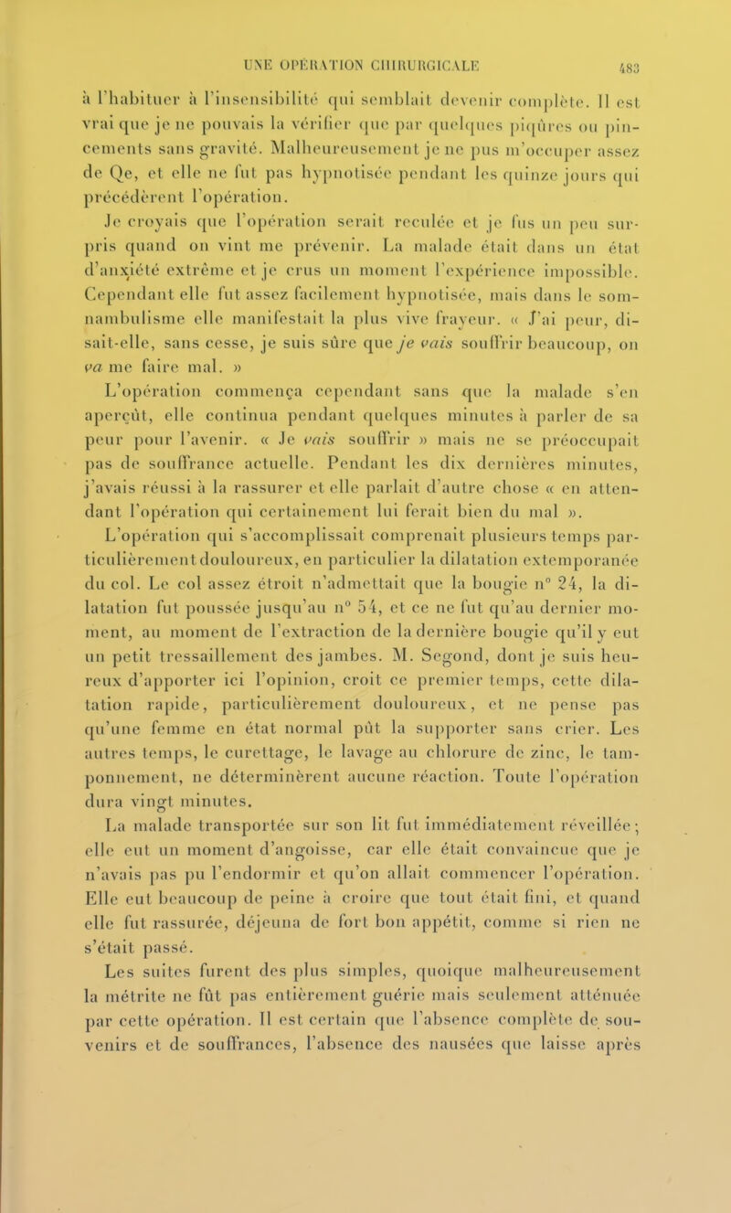 à rhabitucr à rinsonsibililc qui semblait dcvcMiir complète. 11 est vrai que je ne pouvais la vcrilier (|ue par quehjm's pi([iues ou pin- cements sans gravité. Malheureusement je ne pus m'occuper assez de Qe, et elle ne fui pas hypnotisée pendant les quinze jours qui précédèrent l'opération. Je croyais que l'opération serait reculée et je lïis un peu sur- pris quand on vint me prévenir. La malade était dans un état d'anxiété extrême et je crus un moment rexpérience impossible. Cependant elle fut assez facilement hypnotisée, mais dans le som- nambulisme elle manifestait la plus vive frayeui'. « J'ai peur, di- sait-elle, sans cesse, je suis sûre que je vais soufi'rir beaucoup, on va me faire mal. » L'opération commença cependant sans que la malade s'en aperçût, elle continua pendant quelques minutes à parler de sa peur pour l'avenir. « Je vais soulTrir » mais ne se préoccupait pas de soufTrance actuelle. Pendant les dix dernières minutes, j'avais réussi à la rassurer et elle parlait d'autre chose « en allen- dant l'opération qui certainement lui ferait bien du mal «. L'opération qui s'accomplissait comprenait plusieurs temps par- ticulièrement douloureux, en particulier la dilatation extemporanée du col. Le col assez étroit n'admettait que la bougie n 24, la di- latation fut poussée jusqu'au n° 54, et ce ne fut qu'au dernier mo- ment, au moment de l'extraction de la dernière bougie qu'il y eut un petit tressaillement des jambes. M. Segond, dont je suis heu- reux d'apporter ici l'opinion, croit ce premier temps, cette dila- tation rapide, particulièrement douloureux, et ne pense pas qu'une femme en état normal put la supporter sans crier. Les autres temps, le curettage, le lavage au chlorure de zinc, le tam- ponnement, ne déterminèrent aucune réaction. Toute l'opération dura vinoft minutes. La malade transportée sur son lit fut immédiatement réveillée; elle eut un moment d'angoisse, car elle était convaincue que je n'avais pas pu l'endormir et qu'on allait commencer l'opcralion. Elle eut beaucoup de peine ;i croire que tout était fini, et quand elle fut rassurée, déjeuna de fort bon appétit, comme si rien ne s'était passé. Les suites furent des plus simples, quoique nudheureusement la métrite ne fût pas entièrement guérie mais seulement atténuée par cette opération. Il est certain que l'absence complète de sou- venirs et de soufirances, l'absence des nausées que laisse après