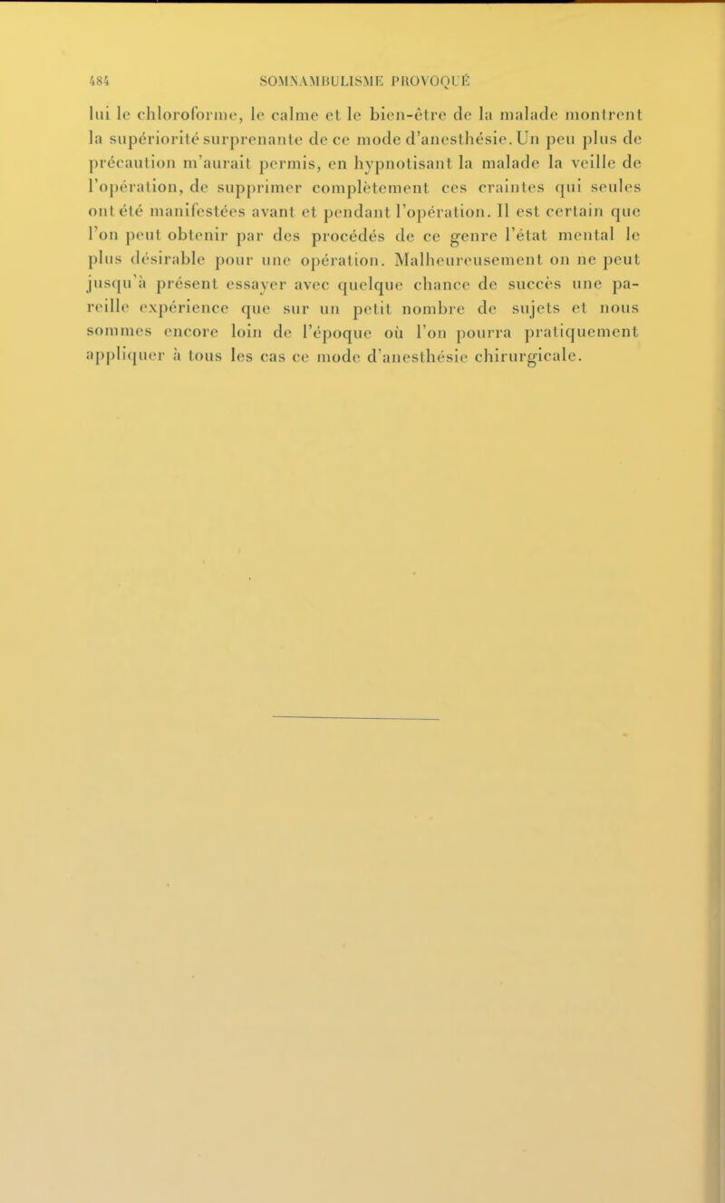 lui le chloroformo, le calme et le bien-être de la malade montrent la supériorité surprenante de ce mode d'anesthésie. Un peu plus de précaution m'aurait permis, en hypnotisant la malade la veille de roj)ération, de supprimer complètement ces craintes qui seules ont été manifestées avant et pendant l'opération. Il est certain que l'on peut obtenir par des procédés de ce genre l'état mental le plus désirable pour une opération. Malheureusement on ne peut jusqu'à présent essayer avec quelque chance de succès une pa- reille expérience que sur un petit nombre de sujets et nous sommes encore loin de l'époque où l'on pourra pratiquement appliquer à tous les cas ce mode d'anesthésie chirurgicale.