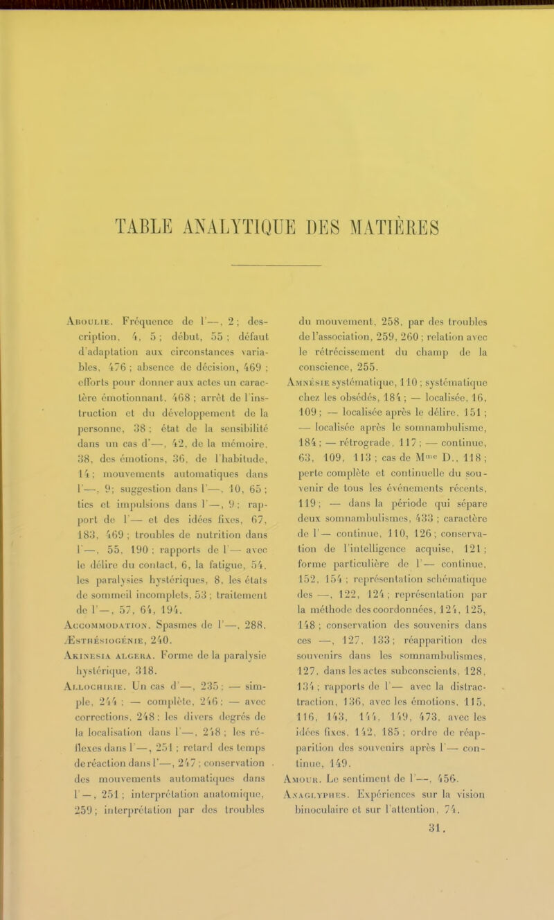 TABLE ANALYTIQUE DES MATIÈRES Aboulie. Fréquence de 1—, 2 ; des- cription, 4, 5 ; début, 55 ; défaut d'adaplaliou aux circonstances varia- bles, i76 ; absence de décision, 469 ; ollorts pour donner aux actes un carac- tère émotionnant, 468 ; arrêt de 1 ins- truction et du développement de la personne, 38 ; état de la sensibilité dans un cas d'—, 42, de la mémoire. 38, des émotions, 36, de l'habilude, 14: mouvements automatiques dans r—, 9; suggestion dans 1'-—, 10, 65; tics et impulsions dans 1—, 9: rap- port de 1— el des idées fixes, 67. 183, 469; troubles de nutrition dans 1—, 55. 190 ; rapports de 1— avec le tlélire du contact, 6, la fatigue, .'î'i, les paraly.sies hystériques, 8, les étals de sommeil incomplets, 53; traitement de r-, 57, 64, 194. Accommodation. Spasmes de 1'—, 288. .(ËSTHÉSIOGÉNIE, 240. AkijNesia algera. Forme de la paralysie hystérique, 318. Ai.LocHiiUE. Un cas d'—, 235: — sim- ple, 2'i4 : — complète, 2'i6; — avec corrections, 248: les divers degrés de la localisation dans I—. 2i8; les ré- ilc.xcs dans 1—, 251 ; retard des temps deréaction dans 1-—, 247 : conservation des mouvements automatiques dans 1 — , 251; interprétalion anatomique, 259; interprétation par des troubles du mouvement, 258, par des troubles de l'association, 259, 260 ; relation avec le rétrécissement du cliairip de la conscience, 255. Amnésie systématique, 110; systématique chez les obsédés, 184 ; — localisée, 16, 109; — localisée après le délire, 151 ; — localisée après le somnambulisme, 184 ; — rétrograde, 117 ; — continue, 63, 109, 113 ; cas de M>'> D., 118 ; perte complète et continuelle du sou- tenir de tous les événements récents, 119; — dans la période qui sépare deux somnambulismcs, 433 ; caractère de r— continue, 110, 126; conserva- tion de 1 intelligence acquise, 121 ; forme particidière de 1'— continue, 152. 154 ; représentation schématique des —, 122, 124; représentation par la méthode des coordonnées, 12'i, 125, 148 ; conserv ation des souvenirs dans ces —-, 127. 133; réapparition des soin(!nirs dans les somnambulismcs, 127, dans les actes subconscients, 128, i;}4; rapports de 1'— avec la distrac- traction, 13(), avec les émotions, 115, 116, 143, IVi. ri9, 473. avec les idées fixes, 1'j2, 185; ordre de réap- parition (l(,'s souvenirs après 1— con- linnc, 149. Amui H. L(! sentiment de 1'—, 456. A.xAGi.Yi'iiKs. Expériences sur la vision binoculaire et sur rattcntion, 7'i. 31.