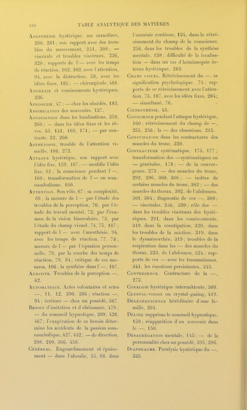 Anesthksie livstériquc, ses caractères, 280, 281 ; son rapport avec des trou- bles du mouvement, 241, 308; — viscérale et troubles viscéraux, 236, 320 ; rapports de 1'— avec les temps de réaction. 102. 103, avec l altcntion, 94, avec la distraction, 58, avec les idées fixes, 185 ; — chirurgicale, 481. Anorexie et vomissements hystéricpies, 236. Ai'KosE.viE, 47 : —chez les obsédés, 183. Assi.Mii,.\Tio.N des souvenirs, 137. Association dans les localisations, 259, 260 ; — dans les idées fixes et les rê- ves, 53, 141, 169, 171 ; — par con- traste, 32, 260. AsTiiÉ.Noi'iE, trouble de l'attcnlion vi- suelle. 186, 272. Attaque hystérique, son rapport a\cc ridée fixe, 159, 167 ; — modifie l'idée fixe, 61 ; la conscience pendant 1' —, 160 ; transformation de 1'— en som- nambulisme, 160. Attentio.n. Son rôle, 67 ; sa complexité, 69 ; la mesure de 1— par l'étude des troubles de la perception, 70, par l'é- tude du travail mental, 72, par l'exa- men de la vision binoculaire, 73, par l'étude (lu champ visuel, 74, 75, 187 ; rapport de 1 — avec 1 anesthcsie, 94, avec les temps de réaction, 77. 78; mesure de 1'— par l équalion person- nelle, 79, par la courbe des temps de réaction, 79, 84; critique de ces me- sures, 106 ; la synthèse dans 1—, 107. Auditive. Troubles de la perception —, 62. AuTo.viATiQUE. Actcs volontaircs et actes — , 11, 12, 390. 396 ; réaction —, 94 ; écriture — chez un possédé, 387. Besoin d imitation et d obéissance, 479; — du sommeil hypnotique, 209, 428, 467 ; l'exagération de ce besoin déter- mine les accidents de la passion som- iiaml)ulique, 427, 432 ; — de direction, 208, 210, 366, 458. CÉiiiiiuiAL. Engourdissement et épuise- ment — dans l'aboulie, 55, 68, dans l amnésic continue, 134, dans le rétré- cissement du champ de la conscience, 256, dans les troubles de la synthèse mentale, 138 ; difficulté de la localisa- lion — dans un cas d'hémianopsie in- terne hystérique, 283. GiiA.Mi* VISUEL. Rétrécissement du —, sa signification psychologi(pie. 74 ; rap- ports de ce rétrécissement avec l atten- tion, 75, 187, avec les idées fixes, 284; — simultané, 76. Cœnesthésie, 43. CoNsciE.NCE pendant l'attaque hystérique, 160; rétrécissement du champ de —, 255, 256 ; la — des obsessions, 215. Constipation dans les contractures des muscles du tronc, 320. Contracture systématique, 175, 177 ; transformation des —systématiques en — générales, 178; — de la conver- gence, 273 ; — des muscles du tronc, 292, 296, 300, 306 ; — isolées de certains muscles du tronc, 302 ; — des muscles du thorax, 302, de 1 abdomen, 301, 304 ; diagnostic de ces —, 308; — viscérales, 2..{6, 320 ; rôle des — dans les troubles viscéraux des hysté- riques, 291, dans les vomissements, 319, dans la constipation, 320, dans les troubles de la miction, 319, dans le dysménorrhée, 319 ; troubles de la respiration dans les — des muscles du thorax, 323, de l abdomen, 324 ; rap- ports de ces — avec les traumalisines, 341, les émotions persistantes, 343. Convergence. Contracture de la —, 273. Coxalgie hystérique intermittente, 309. CuïSTAL-visioN ou crystal-gaziug, 419. Dégénérescence héréditaire d'une l'a- mille, 204. Délire supprime le sommeil hypnotique, 150 ; réapparition d'un souvenir dans le —, 150. Désagrégation mentale, 145; — di- la personnalité chez un possédé, 395, 396. Diaphragme. Paralysie hystérique du—, 335.