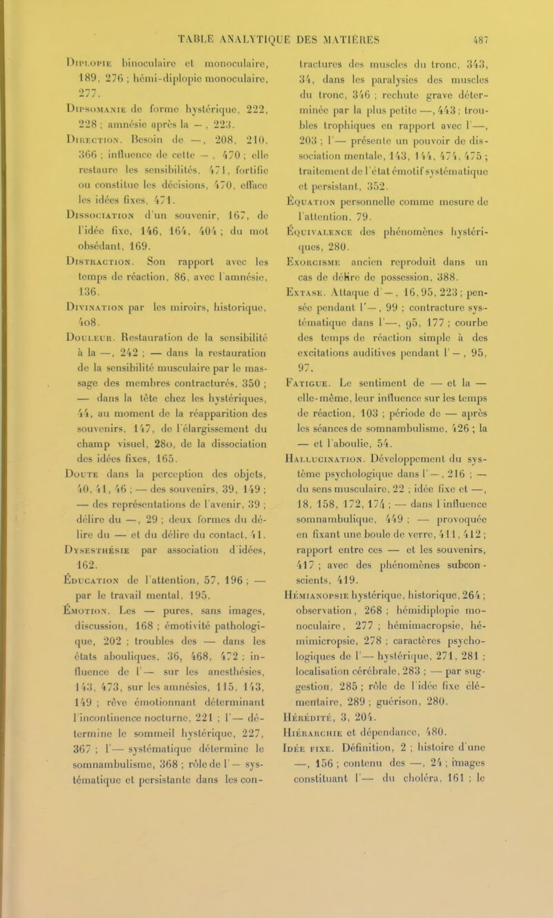 TABLE ANALYÏK DiiM.oi'iE binoculaire et monoculaire, 189, 27(î ; liémi-diplopic monoculaire, 277. DiPsoMAME de forme hystérique. 222, 228 ; amnésie après la — . 22l{. DiKECTioN. Besoin do —, 208. 210, îififi : influence de celle — , 470 ; elle restaure les sensibilités, 'i71, fortifie ou constitue les décisions, 'i70, ellace les idées fixes, 471. Disso<;iATio?i d'un souvenir, 167, de l'idée fixe, 146, 164. 404 ; du mot obsédant, 169. Distraction. Son rapport avec les temps de réaction, 86, avec l amnésie, 136. Divination par les miroirs, historique, 4o8. Douleur. Restauration de la sensibilité à la —, 242 ; — dans la restauration de la sensibilité musculaire par le mas- sage des membres contracturés, 350 ; — dans la tète chez les hystériques, 44, au moment do la réapparition des souvenirs, l'i7, de l élargissement du champ visuel, 28o, de la dissociation des idées fi.xes, 165. Doute dans la perception des objets, 40. 4 1, 46 ; — des souvenirs, 39, 149 ; — des représentations de l avenir, 39 ; délire du —, 29 ; deux formes du dé- lire du — et du délire du contact, 41. Dysesthésie par association d idées, 162. Educatio.n de l'attention, 57, 196; — par le travail mental, 195. É.MOTioN. Les — pures, sans imagos, discussion, 168 ; émotivilé pathologi- que, 202 : troubles des — dans les états abouliques, 36, 468, 472 ; in- llucnce de 1'— sur les ancsthésics, 143, 473, sur les amnésies, 115, 143, 149 ; rcve émotionnant déterminant 1 incontinence nocturne, 221 ; 1'— dé- termine le sommeil hystérique, 227, 367 ; l— systématique détermine le somnambulisme, 368 ; rôle de 1 — sys- tématique et persistante dans lescon- jE des matières 487 tractures dos muscles du tronc, 343, 3'i, dans les paralysies des muscles du tronc, 346 ; rechute grave déter- minée par la plus petite —, 443 : trou- bles trophiques en rapport avec 1—, 203 ; 1 — présente un pouvoir de dis- sociation mentale, 143, I 44, 474, 475 ; traitement de l'étal émotif systémati(jue et persistant, 352. Equation personnelle comme mesure do l'attenlion, 79. Équivalence des phénomènes hystcri- ([ues, 280. Exorcisme ancien reproduit dans un cas de déHre de possession, 388. Extase. .Vttaque d — , 16,95, 223; pen- sée pendant 1'—, 99 ; contracture sys- tématique dans r—, 95, 177 ; courbe des temps de réaction simple à des excitations auditives pendant 1' — , 95, 97. Fatigue. Le sentiment de —- et la — elle-même, leur inilucncc sur les temps de réaction, 103 ; période de — après les séances de somnambulisme, 426 ; la — et l'aboulie, 54. Hallucination. Développement du sys- tème psychologique dans 1'—,216 ; — du sens musculaire, 22 ; idée fixe et —, 18, 158, 172, 174 ; — dans 1 intluence somnambulique, 449 ; — provoquée en fixant une boule de verre, 411, 412 ; rapport entre ces — et les souvenirs, 417; avec des phénomènes subcon- scients. 419. Hémianopsie hystérique, historique, 264 ; observation , 268 ; hémidiplopie mo- noculaire , 277 ; hémimacropsie, hé- mimicropsie, 278 ; caractères psycho- logiques de r— hystérique, 271, 281 ; localisation cérébrale, 283 ; — par sug- gestion, 285 ; rôle de 1 idée fixe clé- montaire, 289 ; guérison, 280. Hérédité, 3, 204. Hiérarchie et dépendance, 480. Idée fixe. Définition, 2 ; histoire d'une —, 156 ; contenu des —, 24 ; iluages constituant 1'— du choléra, 161 ; le