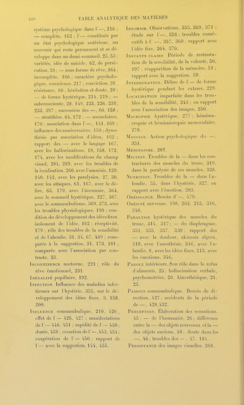 système psychologique dans 1'—, 216 ; — complète, 162 ; 1— constituée par un état psychologique antérieur, un souvenir qui reste permanent et se dé- veloppe dans un demi-sommeil, 25, 53 ; variétés, idée de suicide, 62, de persé- cution, 26 ; — sous forme de rêve, 364 ; incomplète, 166 : caractère psycholo- gi(|ue. conscience, 217 ; conviction, 28 , résistance, 60 ; hésitation et doute. 28 : —- de forme hystérique. 21^,219; — suhconsciente, 28, l'iO. 225, 226, 231; 233. 397 ; succession des —, 60, 158 ; — stratifiées, 6'i. 172 ; — secondaires, 170 ; association dans 1—. l'il, 169 ; inlluence desaimivcrsaircs. 150 ; dyses- thcsic pas association d idées, 162 ; rapport des — avec le langage 167, avec les hallucinations. 18, 158, 172, 174, avec les modifications du champ visuel, 28'i, 289, avec les trouhles de la localisation, 260, avec l'amnésie, 139, 140. 142, avec les paralysies, 27, 30, avec les attaques, 61, 167, avec le dé- lire, 63, 179, avec l'insomnie, 364, avec le sommeil hystérique, 227, 367, avec le somnamhulismc, 369, 373, avec les troubles physiologiques, 190 ; con- dition du développement des idéesfixes, isolement de l'idée, 162 ; réceptivité, 179 ; rôle dos troubles de la sensibilité et de l'aboulie, 31, 3'i, 67, 469 ; com- parée à la suggestion, 31, 173, 181 ; comparée avec l'association par con- traste, 33. Incontinence nocturne. 221 : rùlc du rêve émotionnel, 231. Inégalité pupillaire, 192. Infection. Inlluence des maladies infec- tieuses sur l'hystérie, 355, sur le dé- veloppement des idc>cs fi\es, 3, 158, 200. Influence somnambuliquo, 210, 426, elVet de I— 426, 427 ; manifestations de 1 — 446, 451 ; rapidité de 1 — 430 ; durée, 438 ; cessation de 1' — ,453, 454 ; exagération de 1'— '150 ; rapport de 1'— avec la suggestion, 1'j455, JE DES MATIÈRES Insomnie. Observations, 355, 369, 371 ; étude sur 1'—, 356 ; troubles consé- cutifs à r —, 357, 360 ; rapport avec 1 idée fixe, 364, 370. Instants clairs Période do restaura- lion de la sensibilité, de la volonté, 50, 197 ; réapparition de la mémoire, 51 ; rapport avec la suggestion. 59. Intekkogation. Délire de 1'— de forme hystérique pendant les extases, 229. hocAi.isATiON imparfaite dans les trou- bles de la sensibilité, 243 ; en rapport avec l'association des images, 250. Macropsie hystérique, 277 ; hémima- cropsic et hémimicropsic monoculaire, 278. Massage. Action psychologique du —, 351. Méningisme, 202. Miction. Troubles de la — dans les con- tractures des muscles du tronc. 319, dans la paralysie de ces muscles, 328. Nutrition. Troubles de la — dans 1 a- houlie, 55, dans l liystérie. 327. en rapport avec l'émotion, 203. Obéissance. Besoin d' — , 479. Obésité nerveuse, 198, 203. 215, 316, 340. Paralysie hysléri([ue des uniscles du tronc, 314, 317; — du diaphragme, 331, 335, 337, 339; rapport des — avec la douleur, akinesia algcra, 318, avec lanesthésie. 346, avec la- boulie, 8, avec les idées fixes, 213, avec les émotions, 346. Parole intérieure. Son rôle dans le relus d'aliments, 25 , hallucination verbale, psychomotrice. 20, kinesthésiquc, 21. 23. Passion soinnambuli(pie. lîesoin de di- rection, 427 ; accidents tle la période de —, 428.432. Perception. Elaboration des sensations. 45 ; — de l'humanilé, 26 ; dilVérence entre la — des objets nouveaux et la — des objets anciens. 48 ; doute dans les •—, 46: troidîles des —, 'i7. 18'i. Persistance des images visuelles, 268.