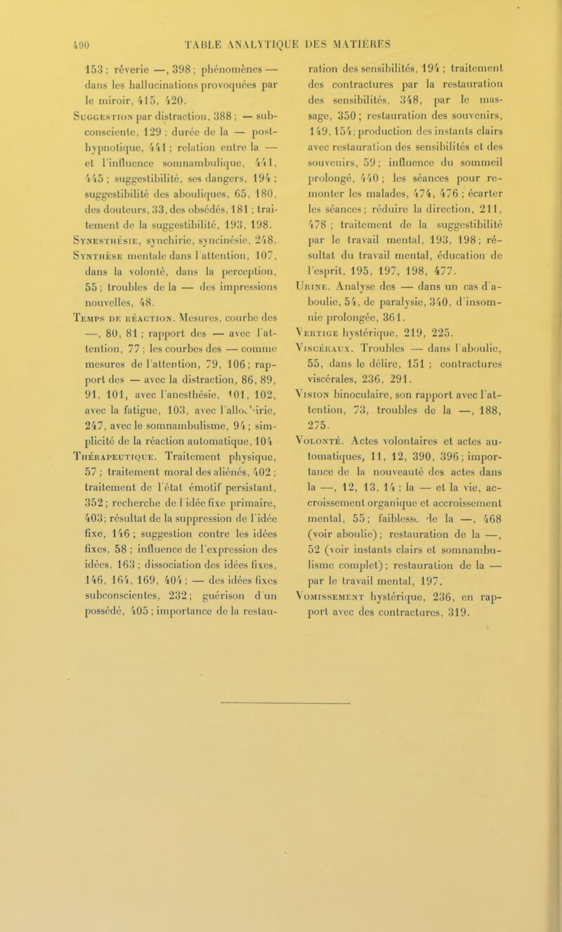 153 ; rêverie —, 398 ; phénomènes — dans les hallucinations provoquées par le miroir, 415, 420. Suggestion par distraclioii, 388 ; — sub- conscicnlc, 129 ; durée de la — posl- hypnolique, 441 ; relation entre la — cl l'inlluencc somnambuliquc, 441, 4 45; suggeslibilité, ses dangers, 194 ; suggcstibilitc des abouliques, 65, 180, des douleurs, ;j3,des obsédés, 181 ; irai- temcnl de la suggeslibilité, 193, 198. Synestmésie, synchirie, s^ncinésie, 248. Synthèse mentale dans 1 attention, 107, dans la volonté, dans la perception, 55 ; troubles de la — des impressions nouvelles, 48. Temps de réaction. Mesures, courbe des —, 80, 81 ; rapport des — avec 1 at- tention, 77 ; les courbes des — comme mesures de l'atlenlion, 79, 106; rap- port des — avec la distraction, 86, 89, 91, 101, avec l'anesthésic, 101, 102, avec la fatigue, 103, avec l'allov''irie, 247, avec le somnambulisme, 94 ; sim- plicité de la réaction automatique, 104 Thérapeutique. Traitement physique, 57 ; traitement moral des aliénés, 402 ; traitement de 1 étal émotif persistant, 352; recherche de l idéofixc primaire, 403; résultat de la suppression de l'idée fixe, 146 ; suggestion contre les idées fixes, 58 ; iniluencc de l'expression des idées, 163 ; dissociation des idées fixes, 146, 164, 169, 40'i ; — des idées fixes subconscientes, 232; guérison d un possédé, 405 ; importance de la restau- ration des sensibilités, 194 ; traitement des contractures par la restauration des sensibilités, 348, par le mas- sage, 350; restauration des souvenirs, 149, 154; jjroduclion des instants clairs avec restauration des sensibilités et des souvenirs, 59 ; influence du sommeil prolongé, 440; les séances pour rc- nionler les malades, 474, 476 ; écarter les séances; réduire la direction, 211, 478 ; traitement de la suggeslibilité par le travail mental, 193, 198; ré- sultat du travail mental, éducation de l'esprit, 195, 197, 198, 477. Urine. Analyse des — dans un cas d a- boulie, 54, de paralysie, 340, d'insom- nie prolongée, 361. Vertige hystérique, 219, 225. Viscéraux. Troubles — dans I aboulie, 55, dans le délire, 151 ; contractures viscérales, 236, 291. Vision binoculaire, son rapport avec l'at- tention, 73, troubles de la —, 188, 275. Volonté. Actes volontaires et actes au- tomatiques, 11, 12, 390, 396; impor- tance de la nouveauté des actes dans la —, 12, 13, 14 ; la — et la vie, ac- croissemenl organique cl accroissement mental, 55; faiblesse de la —, 468 (voir aboulie); restauration de la —, 52 (voir instants clairs et somnambu- lisme complet); restauration de la — par le Iravail mental, 197. Vomissement hystérique, 236, en rap- port avec des contractures, 319.