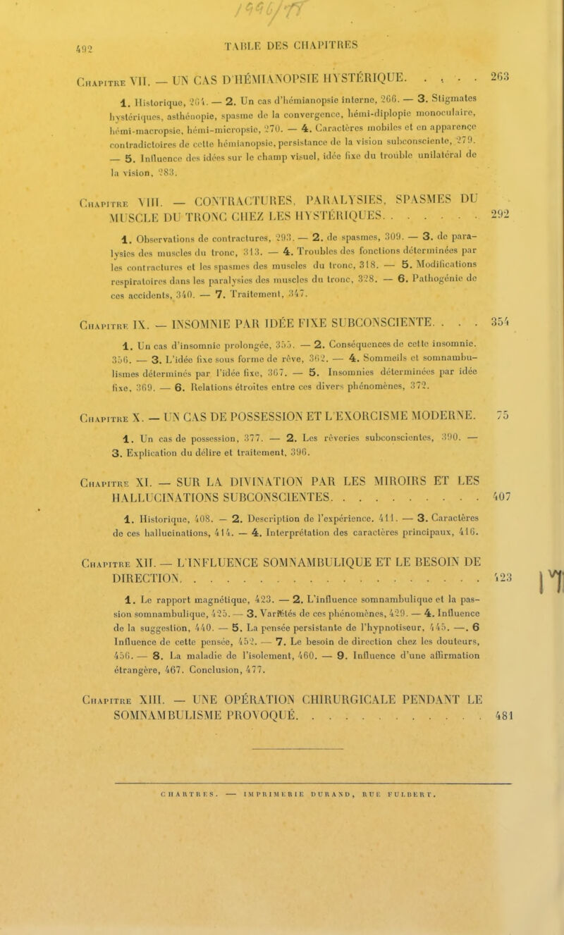 Chapitre VIT. -UN CAS DIIÉMI.VNOPSIE HYSTÉRIQUE. .. .. 2G.3 1. Historique, -^H'i. — 2. Un cas d'iiémianopsie interne, 200. — 3. Stigmates liystériqucs, aslhénopie, spasme tle la convergence, liémi-diplopie monoculaire, h(-mi-macropsie, hémi-micropsie, -.'70. — 4. Caractères mobiles et en apparençe contradictoires de celte hcmianopsie, persistance de la vision suhconsciente, v'Tfl. — 5. Intlucncp des idées sur le champ visuel, idée lîxe du trouble unilatéral de la vision. '.'cS:!. Capitre Mil. — CONTRACTURES, PARALYSIES, SPASMES DU MUSCLE DU TRONC CHEZ LES IIYSTÉKIQUES 292 1. Observations de contractures, -ISSW. — 2. de spasmes, 309. — 3. de para- lysies dos muscles du tronc, :-i13. — 4. ïronbies des fonctions déterminées par les contractures et les spasmes des muscles du tronc, 318. — 5, Modifications respiratoires dans les paralysies des muscles du tronc, 338. — 6. Pathogénie de ces accidents, 340. — 7. Traitement, 347. CnAviruF, IX. - INSOMNIE PAR IDÉE FIXE SUBCONSCIENTE. ... 354 1. Un cas d'insomnie prolongée, 3r) j. — 2. Conséquences de cette insomnie. 350. — 3. L'idée lixe sous forme de rêve, oti J. — 4. Sommeils et somnambu- lismes déterminés par l'idée fixe, 3G7. — 5. Insomnies déterminées par idée lixe, 309. — 6. Relations étroites entre ces divers phénomènes, 372. Chapitre X. — UN CAS DE POSSESSION ET L'EXORCISME MODERNE. 75 1. Un cas de possession, 377. — 2. Les rêveries subconscicnles, 300. — 3. Explication du délire et traitement, 396. Chapitre XI. — SUR LA DIVINATION PAR LES MIROIRS ET LES HALLUCINATIONS SUBCONSCIENTES 407 1. Historique, 408. — 2. Description de l'expérience. 411. — 3. Caractères de ces hallucinations, 414. — 4. Interprétation des caractères principaux, 41 G. Chapitre XII. — L INFLUENCE SOMNAMBULIQUE ET LE BESOIN DE DIRECTION i23 1, Le rapport magnétique, 423. —2. L'influence somnambulique et la pas- sion somnambulique, 4'25. — 3. Variétés de ces phénomènes, 420. — 4. Influence de la suggestion, 440. — 5. La pensée persistante de l'hypnotiseur, 4 45. —. 6 Influence de cette pensée, 4ô'2. — 7. Le besoin de direction chez les doutcurs, 450. — 8. La maladie de l'isolement, 460. — 9. Influence d'une aflirmalion étrangère, 467. Conclusion, 477. Chapitre XIII. — UNE OPÉRATION CHIRURGICALE PENDANT LE SOMNAMBULISME PROVOQUÉ 481 C II A It T U I. S . I M p II IM I . n 11: n u n A N u , n u i: v u i, u k r v .