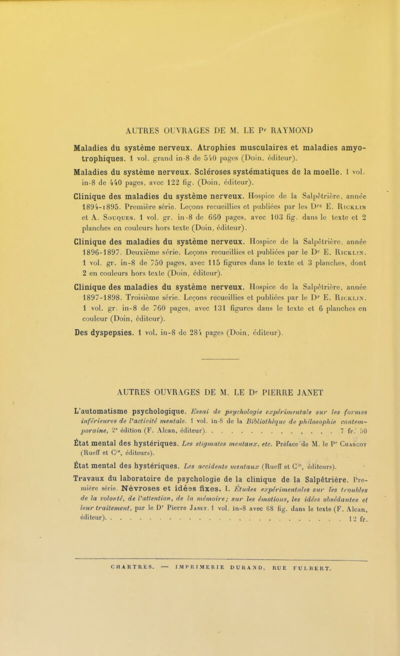 Maladies du système nerveux. Atrophies musculaires et maladies amyo- trophiques. 1 vol. grand in-8 de ô'iO pages (i)oin. éditeur). Maladies du système nerveux. Scléroses systématiques de la moelle, l vol. in-8 de 440 pages, avec 122 fig. (Doin, éditeur). Clinique des maladies du système nerveux. Hospice de la Salpètrlèrc, année 1894-1895. Première série. Lenons recueillies et publiées par les D E. RrcKLiN et A. Souques. 1 vol. gr. In-8 de 660 pages, avec 103 fig. dans le texte et 2 planches en couleurs hors texte (Doin, éditeur). Clinique des maladies du système nerveux. Hospice de la Salpètrière, année 1896- 1897. Deuxième série. Leçons recueillies et publiées par le D'' E. Ricklîn. 1 vol. gr. in-8 de 750 pages, avec 115 figures dans le texte et 3 planches, dont 2 en couleurs hors texte (Doin, éditeur). Clinique des maladies du système nerveux. Hospice de la Salpètrière, année 1897- 1898. Troisième série. Leçons recueillies et publiées par le D E. Ricklin. 1 vol. gr. in-8 de 760 pages, avec 131 figures dans le texte et 6 planches en couleur (Doin, éditeur). Des dyspepsies. 1 vol. in-8 de 284 pages (Doin, éditeur). AUTRES OUVRAGES DE M. LE D-- PIERRE JANET L'automatisme psychologique. Essai de psychologie expirimentale sur les formes inférieures de l'actirité mentale. 1 vol. in-8 de la Bibliothèque de philosophie contem- poraine, 2 édition (F. .\lcan, éditeur) , . . . 7 fr.' 50 État mental des hystériques. Les stigmates mentaux, etc. Préface do M. le P' CnAncoT (Rueff et G'', éditeurs). État mental des hystériques. Les accidents mentaux (RuefTel C'^ éditeurs). Travaux du laboratoire de psychologie de la clinique de la Salpètrière. Pre-' niière série. NévrOSBS et Idéss fixes. I. Études expérimentales sur les troubles de la volonté, de l'attention, de la mémoire; sur les émotions, les idées obsédantes et leur traitement, par le Pierre Janet. 1 vol. in-8 avec 68 fig. dans le texte (F. Alcan, éditeur) l'i fr. CHARTRES. — I.MPRI.MERIE DURAND, RUE FUI.RKRT.