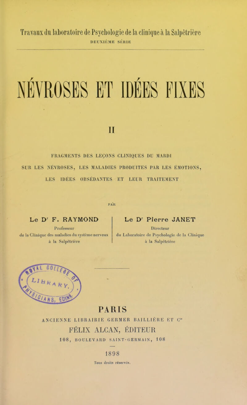 Travaux du laboratoire de Psychologie de la clinique à la Salpêtrière DEUXIKME Sl'iUlB NEVROSES ET IDÉES FIXES II FHAGMEiNTS DES LEÇONS CLINIQUES DU MAHDJ SUR LES NÉVROSES, LES MALADIES PRODUITES PAR LES ÉMOTIONS, LES IDÉES OBSÉDANTES ET LEUR TRAITEMENT PAU Le F. RAYMOND Professeur de la Clinique des maladies du système nerveux à la Salpêtrière Le Pierre JANET Directeur du Laboratoire do Psychologie de la Clinique à la Salpêtrière PARIS ANCIENNE LIHRAIRIE GERMER RAILLIÈRE ET C FÉLIX ALGAN, ÉDITEUR 108, BOULEVARD S A IN T-0 E RM A1N , 108 1898 Tous droits réservés.