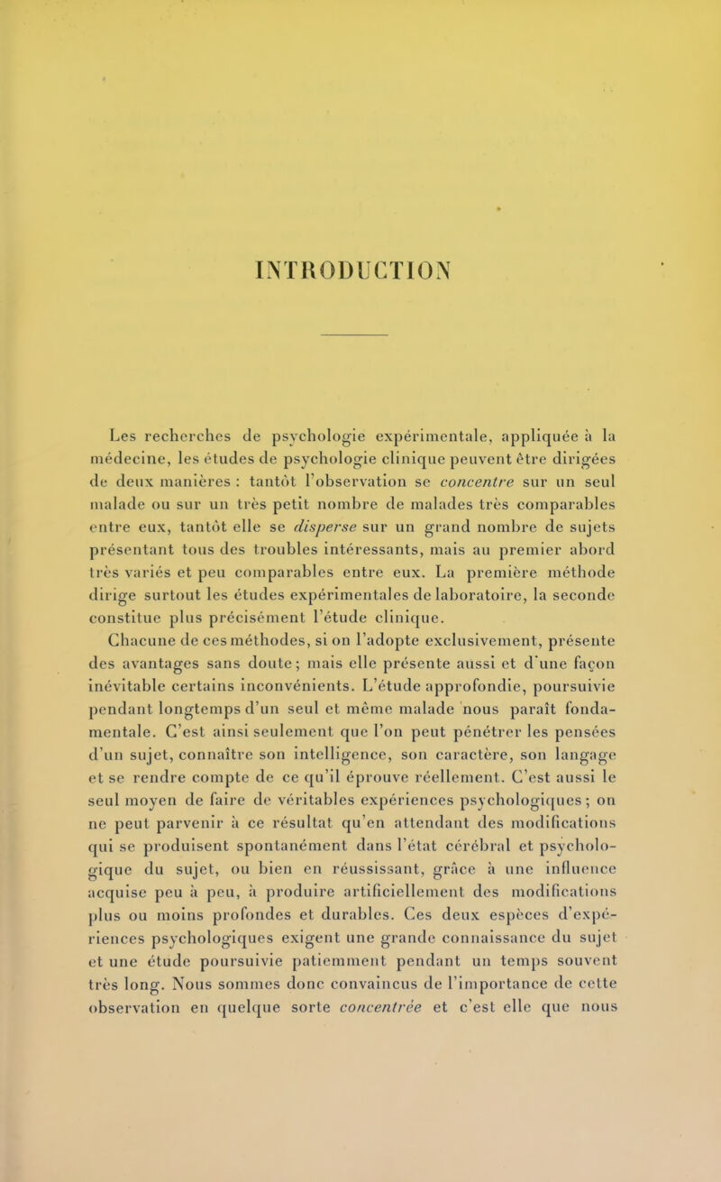 INTRODUCTION Les recherches de psychologie expérimentale, appliquée à la médecine, les études de psychologie clinique peuvent être dirigées de deux manières : tantôt l'observation se concentre sur un seul malade ou sur un très petit nombre de malades très comparables entre eux, tantôt elle se disperse sur un grand nombre de sujets présentant tous des troubles intéressants, mais au premier abord très variés et peu comparables entre eux. La première méthode dirige surtout les études expérimentales de laboratoire, la seconde constitue plus précisément l'étude clinique. Chacune de ces méthodes, si on l'adopte exclusivement, présente des avantages sans doute; mais elle présente aussi et d une façon inévitable certains inconvénients. L'étude approfondie, poursuivie pendant longtemps d'un seul et même malade nous paraît fonda- mentale. C'est ainsi seulement que l'on peut pénétrer les pensées d'un sujet, connaître son intelligence, son caractère, son langage et se rendre compte de ce qu'il éprouve réellement. C'est aussi le seul moyen de faire de véritables expériences psychologiques ; on ne peut parvenir à ce résultat qu'en attendant des modifications qui se produisent spontanément dans l'état cérébral et psycholo- gique du sujet, ou bien en réussissant, grâce à une influence acquise peu à peu, à produire artificiellement des modifications plus ou moins profondes et durables. Ces deux espèces d'expé- riences psychologiques exigent une grande connaissance du sujet et une étude poursuivie patiemment pendant un temps souvent très long. Nous sommes donc convaincus de l'importance de cette observation en quelque sorte concentrée et c'est elle que nous