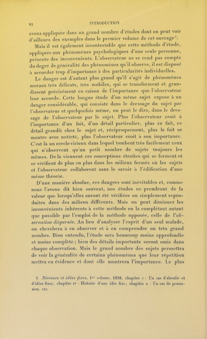 avons appliquée dans un grand nombre d'études dont on peut voir d'ailleurs des exemples dans le premier volume de cet ouvrage'. Mais il est également incontestable que cette méthode d'étude, appliquée aux phénomènes psychologiques d'une seule personne, présente des inconvénients. L'observateur ne se rend pas compte du degré de généralité des phénomènes qu'il observe, il est disposé à accorder trop d'importance à des particularités individuelles. Le danger est d'autant plus grand qu'il s'agit de phénomènes moraux très délicats, très mobiles, qui se transforment et gran- dissent précisément en raison de l'importance que l'observateur leur accorde. Cette longue étude d'un même sujet expose à un danger considérable, qui consiste dans le dressage du sujet par l'observateur et quelquefois même, on peut le dire, dans le dres- sage de l'observateur par le sujet. Plus l'observateur croit à l'importance d'un fait, d'un détail particulier, plus ce fait, ce détail grandit chez le sujet et, réciproquement, plus le fait se montre avec netteté, plus l'observateur croit à son importance. C'est là un cercle vicieux dans lequel tombent très facilement ceux qui n'observent qu'un petit nombre de sujets toujours les mêmes. Delà viennent ces conceptions étroites qui se forment et se vérifient de plus en plus dans les milieux fermés où les sujets et l'observateur collaborent sans le savoir à l'édification d'une même théorie. D'une manière absolue, ces dangers sont inévitables et, comme nous l'avons dit bien souvent, nos études ne prendront de la valeur que lorsqu'elles auront été vérifiées ou simplement repro- duites dans des milieux différents. Mais on peut diminuer les inconvénients inhérents à cette méthode en la complétant autant que possible par l'emploi de la méthode opposée, celle de Vob- servation dispersée. Au lieu d'analyser l'esprit d'un seul malade, on cherchera à en observer et à en comprendre un très grand nombre. Bien entendu, l'étude sera beaucoup moins approfondie et moins complète ; bien des détails importants seront omis dans chaque observation. Mais le grand nombre des sujets permettra de voir la généralité de certains phénomènes que leur répétition mettra en évidence et dont elle montrera l'importance. Le plus 1. Névroses et idées fixes, l^»- volume, 1898, chapitre i : Un cas d aboulie cl d'idées fixes ; chapitre iv : Histoire d'une idée fixe ; chapitre x : Un cas de posses- sion, etc.