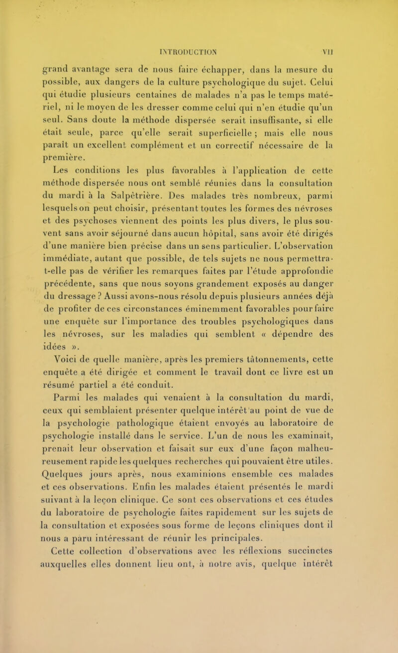 grand avantage sera de nous (aire échapper, dans la mesure du possible, aux dangers de la culture psychologique du sujet. Celui qui étudie plusieurs centaines de malades n'a pas le temps maté- riel, ni le moyen de les dresser comme celui qui n'en étudie qu'un seul. Sans doute la méthode dispersée serait insuffisante, si elle était seule, parce qu'elle serait superficielle ; mais elle nous paraît un excellent complément et un correctif nécessaire de la première. Les conditions les plus favorables à l'application de cette méthode dispersée nous ont semblé réunies dans la consultation du mardi h la Salpètrière. Des malades très nombreux, parmi lesquels on peut choisir, présentant toutes les formes des névroses et des psychoses viennent des points les plus divers, le plus sou- vent sans avoir séjourné dans aucun hôpital, sans avoir été dirigés d'une manière bien précise dans un sens particulier. L'observation immédiate, autant que possible, de tels sujets ne nous permettra- t-elle pas de vérifier les remarques faites par l'étude approfondie précédente, sans que nous soyons grandement exposés au danger du dressage ? Aussi avons-nous résolu depuis plusieurs années déjà de profiter de ces circonstances éminemment favorables pour faire une enquête sur l'importance des troubles psychologiques dans les névroses, sur les maladies qui semblent « dépendre des idées ». Voici de quelle manière, après les premiers tâtonnements, cette enquête a été dirigée et comment le travail dont ce livre est un résumé partiel a été conduit. Parmi les malades qui venaient à la consultation du mardi, ceux qui semblaient présenter quelque intérêt au point de vue de la psychologie pathologique étaient envoyés au laboratoire de psychologie installé dans le service. L'un de nous les examinait, prenait leur observation et faisait sur eux d'une façon malheu- reusement rapide les quelques recherches qui pouvaient être utiles. Quelques jours après, nous examinions ensemble ces malades et ces observations. Enfin les malades étaient présentés le mardi suivant à la leçon clinique. Ce sont ces observations et ces études du laboratoire de psychologie faites rapidement sur les sujets de la consultation et exposées sous forme de leçons clini([ues dont il nous a paru intéressant de réunir les principales. Cette collection d'observations avec les réflexions succinctes auxquelles elles donnent lieu ont, ii notre avis, quelque intérêt