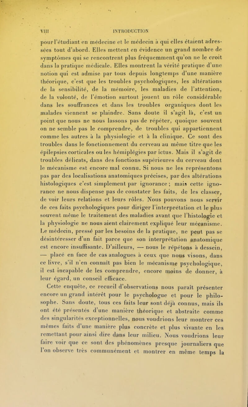 pour l'étudliant en médecine et le médecin ii qui elles étaient adres- sées tout d'abord. Elles mettent en évidence un grand nombre de symptômes qui se rencontrent plus fréquemment qu'on ne le croit dans la prati([ue médicale. Elles montrent la vérité pratique d'une notion qui est admise par tous depuis longtemps d'une manière théorique, c'est que les troubles psychologiques, les altérations de la sensibilité, de la mémoire, les maladies de l'attention, de la volonté, de l'émotion surtout jouent un rôle considérable dans les souffrances et dans les troubles organiques dont les malades viennent se plaindre. Sans doute il s'agit là, c'est un point que nous ne nous lassons pas de répéter, quoique souvent on ne semble pas le comprendre, de troubles qui appartiennent comme les autres à la physiologie et à la clinique. Ce sont des troubles dans le fonctionnement du cerveau au même titre que les épilepsies corticales ou les hémiplégies par ictus. Mais il s'agit de troubles délicats, dans des fonctions supérieures du cerveau dont le mécanisme est encore mal connu. Si nous ne les représentons pas par des localisations anatomiques précises, par des altérations histologiques c'est simplement par ignorance ; mais cette igno- rance ne nous dispense pas de constater les faits, de les classer, de voir leurs relations et leurs rôles. Nous pouvons nous servir de ces faits psychologiques pour diriger l'interprétation et le plus souvent même le traitement des maladies avant que l'histologie et la physiologie ne nous aient clairement expliqué leur mécanisme. Le médecin, pressé par les besoins de la pratique, ne peut pas se désintéresser d'un fait parce que son interprétation anatomique est encore insuffisante. D'ailleurs, —nous le répétons à dessein, — placé en face de cas analogues à ceux que nous visons, dans ce livre, s'il n'en connaît pas bien le mécanisme psychologique, il est incapable de les comprendre, encore moins de donner, à leur égard, un conseil efficace. Cette enquête, ce recueil d'observations nous paraît présenter encore un grand intérêt pour le psychologue et pour le philo- sophe. Sans doute, tous ces faits leur sont déjà connus, mais ils ont été présentés d'une manière théorique et abstraite comme des singularités exceptionnelles, nous voudrions leur montrer ces mêmes faits d'une manière plus concrète et plus vivante en les remettant pour ainsi dire dans leur milieu. Nous voudrions leur faire voir que ce sont des phénomènes presque journaliers que l'on observe très communément et montrer en même temps la
