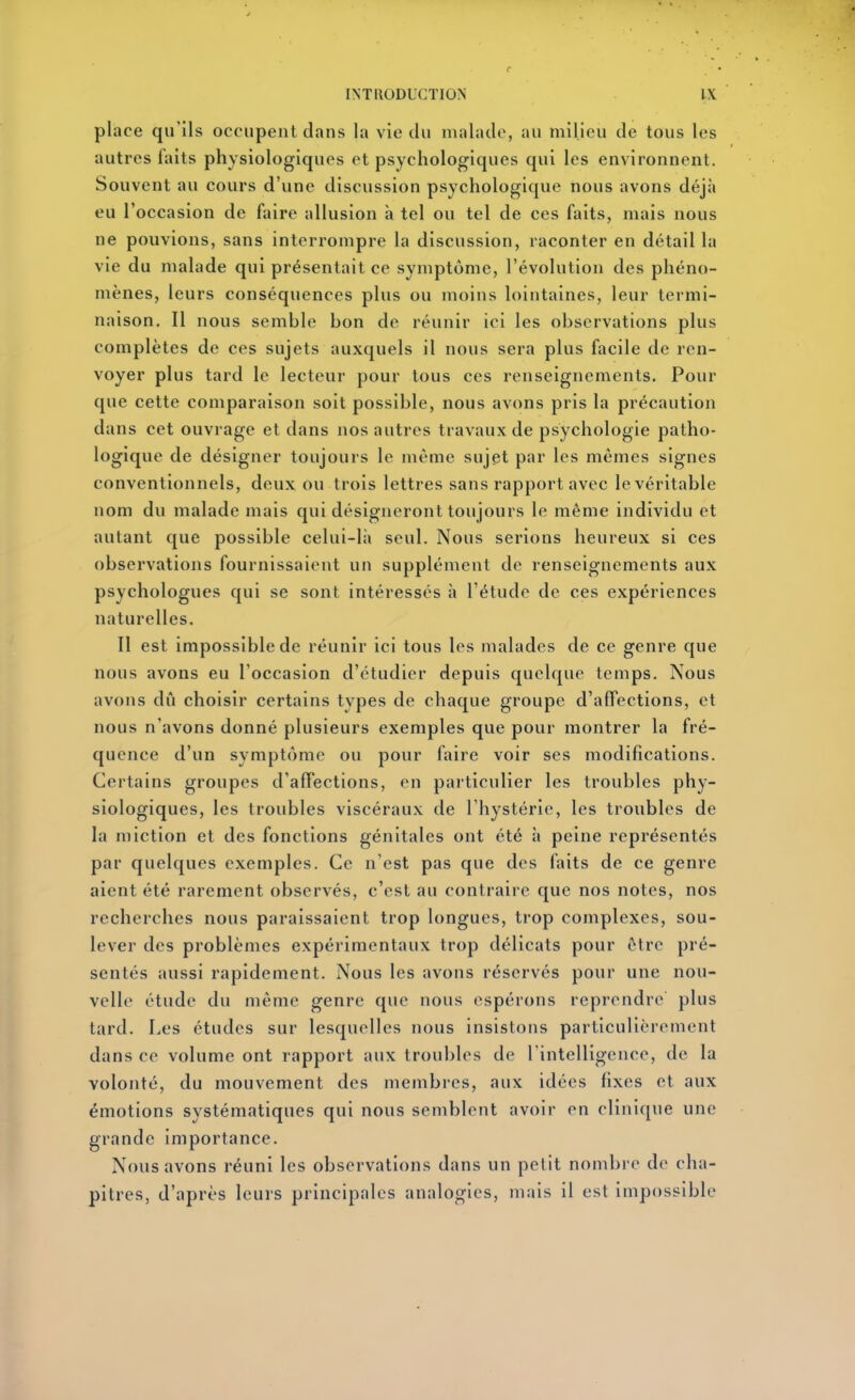 place qu'ils occupent dans la vie du malade, au milieu de tous les autres faits physiologiques et psychologiques qui les environnent. Souvent au cours d'une discussion psychologique nous avons déjà eu l'occasion de faire allusion à tel ou tel de ces faits, mais nous ne pouvions, sans interrompre la discussion, raconter en détail la vie du malade qui présentait ce symptôme, l'évolution des phéno- mènes, leurs conséquences plus ou moins lointaines, leur termi- naison. Il nous semble bon de réunir ici les observations plus complètes de ces sujets auxquels il nous sera plus facile de ren- voyer plus tard le lecteur pour tous ces renseignements. Pour que cette comparaison soit possible, nous avons pris la précaution dans cet ouvrage et dans nos autres travaux de psychologie patho- logique de désigner toujours le même sujet par les mêmes signes conventionnels, deux ou trois lettres sans rapport avec le véritable nom du malade mais qui désigneront toujours le même individu et autant que possible celui-lii seul. Nous serions heureux si ces observations fournissaient un supplément de renseignements aux psychologues qui se sont intéressés à l'étude de ces expériences naturelles. Il est impossible de réunir ici tous les malades de ce genre que nous avons eu l'occasion d'étudier depuis quelque temps. Nous avons dû choisir certains types de chaque groupe d'affections, et nous n'avons donné plusieurs exemples que pour montrer la fré- quence d'un symptôme ou pour faire voir ses modifications. Certains groupes d'affections, en particulier les troubles phy- siologiques, les troubles viscéraux de l'hystérie, les troubles de la miction et des fonctions génitales ont été à peine représentés par quelques exemples. Ce n'est pas que des faits de ce genre aient été rarement observés, c'est au contraire que nos notes, nos recherches nous paraissaient trop longues, trop complexes, sou- lever des problèmes expérimentaux trop délicats pour être pré- sentés aussi rapidement. Nous les avons réservés pour une nou- velle étude du même genre que nous espérons reprendre plus tard. Les études sur lesquelles nous insistons particulièrement dans ce volume ont rapport aux troubles de rintelligence, de la volonté, du mouvement des membres, aux idées fixes et aux émotions systématiques qui nous semblent avoir en clinique une grande importance. Nous avons réuni les observations dans un petit nombre de cha- pitres, d'après leurs principales analogies, mais il est impossible