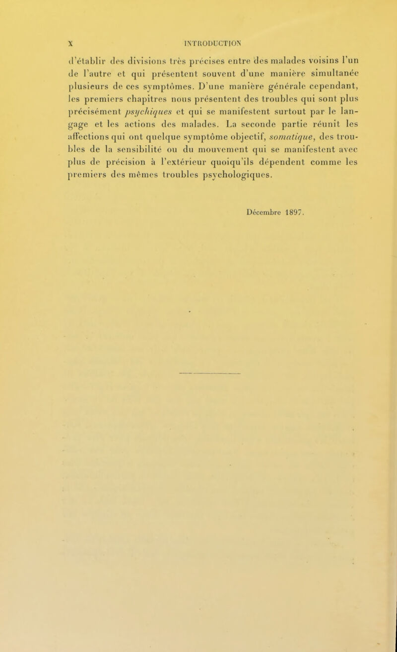 trétablir clos divisions très précises entre des malades voisins l'un de Fautre et qui présentent souvent d'une manière simultanée plusieurs de ces symptômes. D'une manière générale cependant, les premiers chapitres nous présentent des troubles qui sont plus précisément psijcliiques et qui se manifestent surtout par le lan- gage et les actions des malades. La seconde partie réunit les afïections qui ont quelque symptôme objectif, somntique, des trou- bles de la sensibilité ou du mouvement qui se manifestent avec plus de précision à l'extérieur quoiqu'ils dépendent comme les premiers des mêmes troubles psychologiques. Décembre 1897