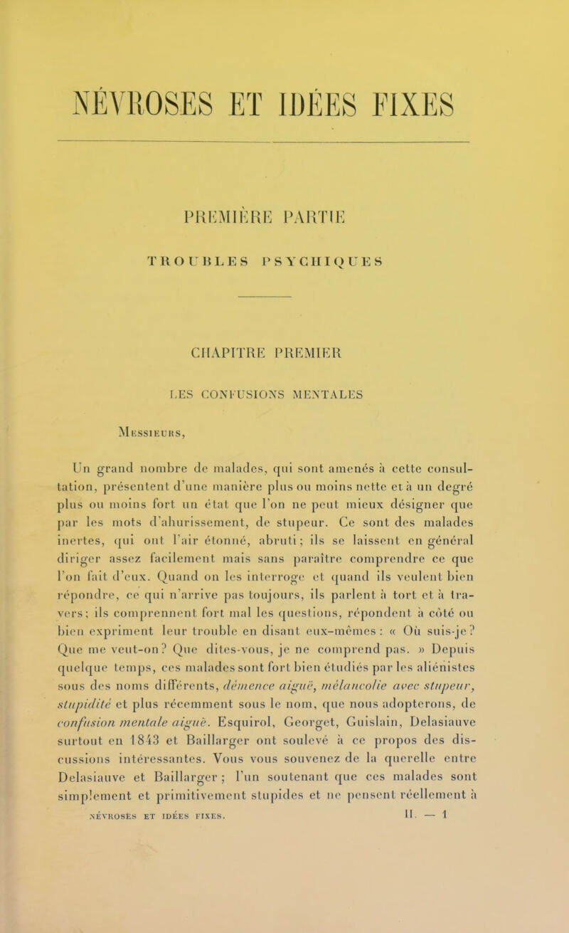 NÉVROSES Eï IDÉES FIXES pki:mikre partie TROUBLES P s Y C nIQ U E S CHAPITRE PREMIER f.ES CONFUSIONS MENTALES Messieurs, Un grand nombre de malades, qni sont amenés à cette consul- tation, présentent d'une manière pinson moins nette et à un degré plus ou moins fort un état que l'on ne peut mieux désigner que par les mots d'ahurissement, de stupeur. Ce sont des malades inertes, (|ui ont l'air étonné, abruti; ils se laissent en général diriger assez facilement mais sans paraître comprendre ce que l'on fait d'eux. Quand on les interroge et quand ils veulent bien répondre, ce qni n'arrive pas toujours, ils parlent à tort et à tra- vers; ils comprennent fort mal les questions, répondent ii côté ou bien expriment leur trouble en disant eux-mêmes: « Où suis-je? Que me veut-on? Que dites-vous, je ne comprend pas. » Depuis quelque temps, ces malades sont fort bien étudiés par les aliénistes sous des noms différents, démence aiguë, mélancolie a^^ec stupeur, stupidité et plus récemment sous le nom, que nous adopterons, de confusion mentale aiguë. Esquirol, Georget, Guislain, Delasiauve surtout en I8i3 et Baillarger ont soulevé à ce propos des dis- cussions intéressantes. Vous vous souvenez de la querelle entre Delasiauve et Baillarger ; l'un soutenant que ces malades sont simplement et primitivement stupides et ne pensent réellement à