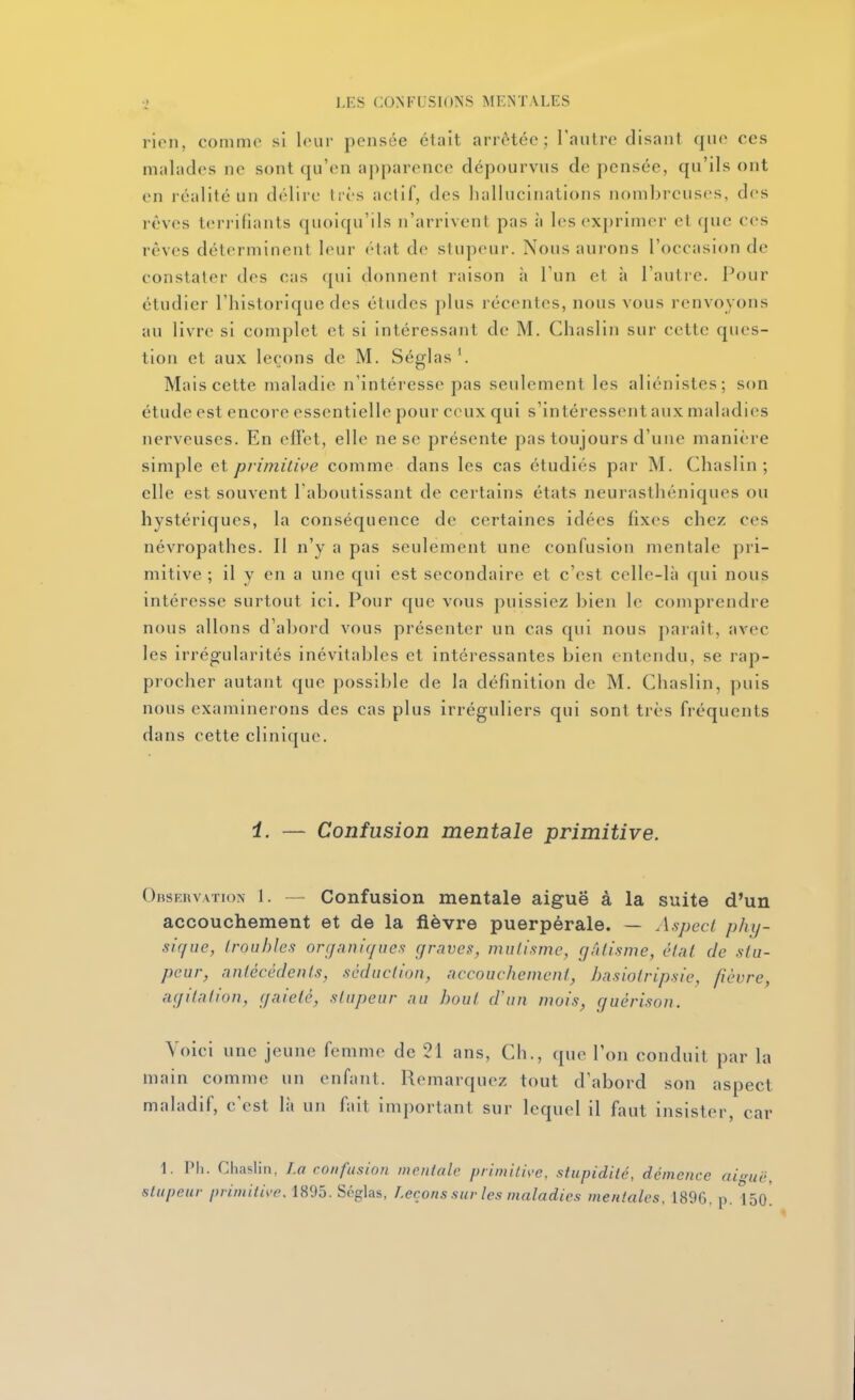 rien, comme si leur pensée était arrêtée; l'autre disant que ces malades ne sont qu'en apparence dépourvus de pensée, qu'ils ont en réalité un délire très actif, des hallucinations nombreuses, des rêves terrifiants quoiqu'ils n'arrivent pas à les exprimer et que ces rêves déterminent leur état de stupeur. Nous aurons l'occasion de constater des cas qui donnent raison ii l'un et à l'autre. Pour étudier l'historique des études plus récentes, nous vous renvoyons au livre si complet et si intéressant de M. Chaslin sur cette ques- tion et aux leçons de M. Séglas '. Mais cette maladie n'intéresse pas seulement les aliénistes; son étude est encore essentielle pour ceux qui s'intéressent aux maladies nerveuses. En efïet, elle ne se présente pas toujours d'une manière simple et primitive comme dans les cas étudiés par M. Chaslin; elle est souvent l'aboutissant de certains états neurasthéniques ou hystériques, la conséquence de certaines idées fixes chez ces névropathes. Il n'y a pas seulement une confusion mentale pri- mitive ; il y en a une qui est secondaire et c'est celle-là qui nous intéresse surtout ici. Pour que vous puissiez bien le comprendre nous allons d'abord vous présenter un cas qui nous paraît, avec les irrégularités inévitables et intéressantes bien entendu, se rap- procher autant que possible de la définition de M. Chaslin, puis nous examinerons des cas plus irréguliers qui sont très fréquents dans cette clinique. i. — Confusion mentale primitive. Obseuvation 1. — Confusion mentale aiguë à la suite d'un accouchement et de la fièvre puerpérale. — A.spccl phy- sique, (roubles organiques graves, mutisme, gâtisme, étal de stu- peur, antécédents, séduction, accouchement, hasiotripsie, fièvre, agitation, gaieté, stupeur au bout d'un mois, guérison. Voici une jeune femme de 21 ans, Ch., que l'on conduit par la main comme un enfant. Remarquez tout d'abord son aspect maladif, c'est là un fait important sur lequel il faut insister, car 1. Pli. Chaslin, Lo confusion mentale primili^-e, stupidité, démence aiguë, stupeur primitive. 1895. Séglas, Leçons sur les maladies mentales, 1896, p. 15o!