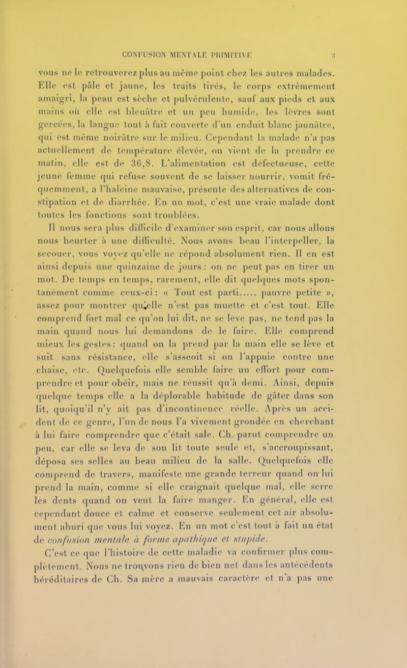 VOUS no le retrouverez plus au même point chez les autres malades. Elle est pâle et jaune, les traits tirés, le corps extrêmement amaigri, la peau est sèche et pulvérulente, sauf aux pieds et aux mains où elle est hleuàtre et un peu humide, les lèvres sont gercées, la langue tout à fait couverte d'un enduit blanc jaunâtre, qui est même noirâtre sur le milieu, ('epeudani \\\ malade n'a pas actuellement de température élevée, on vient de la prendre ce matin, elle est de 36,8. L'alimentation est défectueuse, cette jeune femme cpii refuse souvent de se laisser nourrir, vomit fré- quemment, a l'haleine mauvaise, présente des alternatives de con- stipation et de diarrhée. En un mot, c'est une vraie malade dont toutes les fonctions sont troublées. Il nous sera plus dilficile d'examiner son esprit, car nous allons nous heurter à une diilieullé. Nous avons beau l'interpeller, la secouer, vous voyez qu'elle ne répond absolument rien. Il en est ainsi depuis une quinzaine de jours: on ne peut pas en tirer un mot. De temps en temps, rarement, elle dit quelques mots spon- tanément comme ceux-ci: « Tout est parti pauvre petite », assez pour montrer quàelle n'est pas muette et c'est tout. Elle comprend fort mal ce qu'on lui dit, ne se lève pas, ne tend pas la main quand nous lui demandons de le faire. Elle comprend mieux les gestes: quand on la prend par la main elle se lève et suit sans résistance, elle s'asseoit si on l'appuie contre une chaise, fie. Quelquefois elle semble faire un efforl pour com- prendre et pour obéir, mais ne réussit qu'à demi. Ainsi, depuis quelque temps elle a la déplorable habitude de gâter dans son lit, quoiqu'il n'y ait pas d'incontinence réelle. Après un acci- dent de ce genre, l'un de nous l'a vivement grondée en cherchant à lui faire comprendre que c'était sale. Ch. parut comprendre un peu, car elle se leva de son lit toute seule et, s'accroupissant, déposa ses selles au beau milieu de la salle. Quelquefois elle comprend de travers, manifeste une grande terreur quand on lui prend la main, comme si elle craignait ({uelque mal, elle s(>rre les dents quand on veut la faire manger. En général, elle est cependant douce et calme et conserve seulement cet air absolu- ment ahuri que vous lui voyez. En un mot c'est tout i\ fait un état de confusion mentale à forme apathùjite et stupide. C'est ce que l'histoire de cette maladie va confirmer plus com- plètement. Nous ne trouvons rien de bien net dans les antécédents héréditaires de Ch. Sa mère a mauvais caractère et n'a pas une