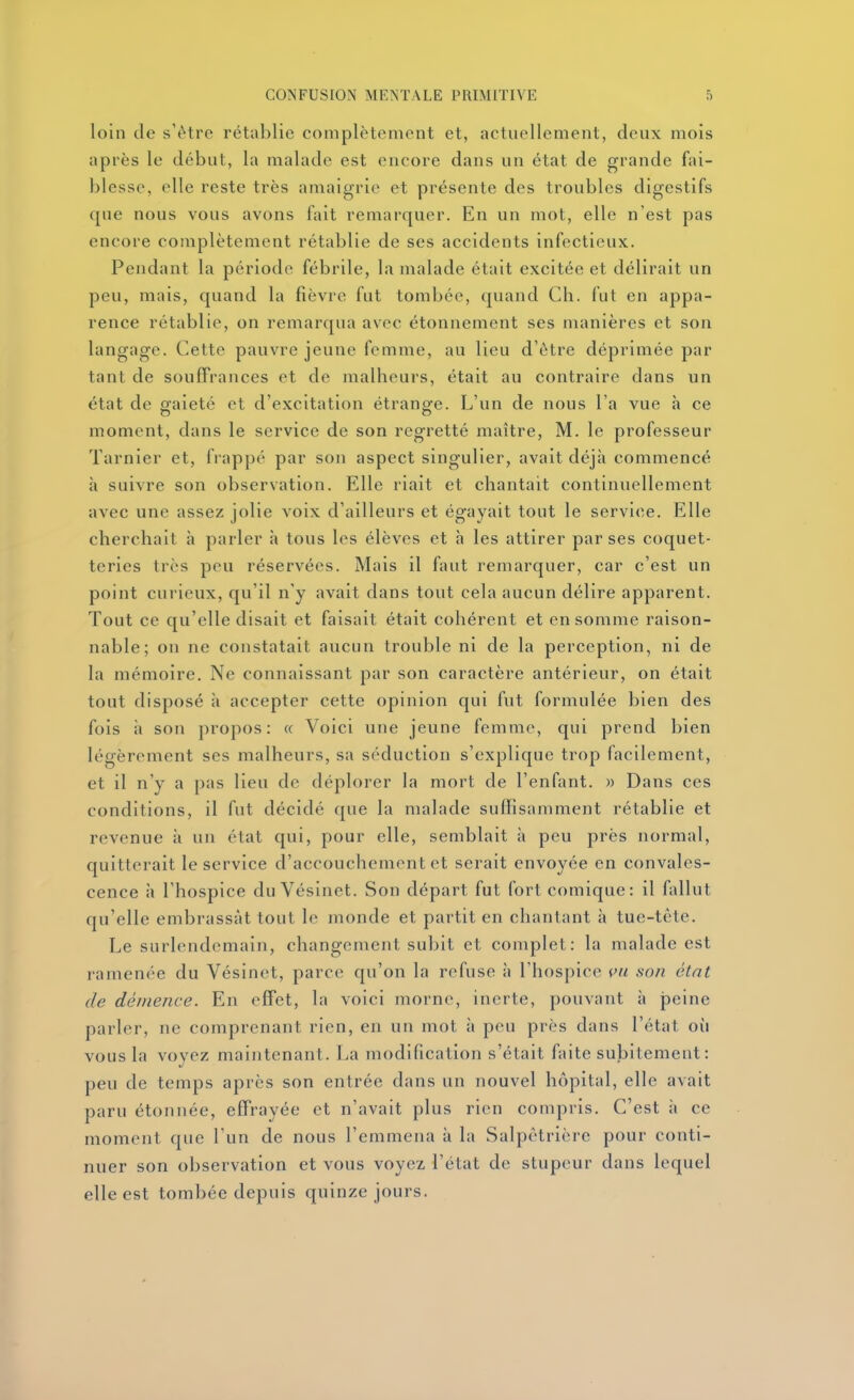 loin de s'être rétablie complètement et, actuellement, deux mois après le début, la malade est encore dans un état de grande fai- blesse, elle reste très amaigrie et présente des troubles digestifs que nous vous avons fait remarquer. En un mot, elle n'est pas encore complètement rétablie de ses accidents infectieux. Pendant la période fébrile, la malade était excitée et délirait un peu, mais, quand la fièvre fut tombée, quand Ch. fut en appa- rence rétablie, on remarqua avec étonnement ses numières et son langage. Cette pauvre jeune femme, au lieu d'être déprimée par tant de souffrances et de malheurs, était au contraire dans un état de gaieté et d'excitation étrange. L'un de nous l'a vue à ce moment, dans le service de son regretté maître, M. le professeur Tarnier et, frappé par son aspect singulier, avait déjà commencé à suivre son observation. Elle riait et chantait continuellement avec une assez jolie voix d'ailleurs et égayait tout le service. Elle cherchait à parler h tous les élèves et h les attirer par ses coquet- teries très peu réservées. Mais il faut remarquer, car c'est un point curieux, qu'il n'y avait dans tout cela aucun délire apparent. Tout ce qu'elle disait et faisait était cohérent et en somme raison- nable; on ne constatait aucun trouble ni de la perception, ni de la mémoire. Ne connaissant par son caractère antérieur, on était tout disposé à accepter cette opinion qui fut formulée bien des fois à son propos: « Voici une jeune femme, qui prend bien légèrement ses malheurs, sa séduction s'explique trop facilement, et il n'y a |)as lieu de déplorer la mort de l'enfant. » Dans ces conditions, il fut décidé que la malade suffisamment rétablie et revenue ;i un état qui, pour elle, semblait à peu près normal, quitterait le service d'accouchement et serait envoyée en convales- cence à l'hospice du Vésinet. Son départ fut fort comique: il fallut qu'elle embrassât tout le monde et partit en chantant à tue-tête. Le surlendemain, changement subit et complet: la malade est ramenée du Vésinet, parce qu'on la refuse à l'hospice (^u son état de démence. En effet, la voici morne, inerte, pouvant à peine parler, ne comprenant rien, en un mot à peu près dans l'état oii vous la voyez maintenant. La modification s'était faite subitement: peu de temps après son entrée dans un nouvel hôpital, elle avait paru étonnée, effrayée et n'avait plus rien compris. C'est à ce moment que l'un de nous l'emmena à la Salpètrière pour conti- nuer son observation et vous voyez l'état de stupeur dans lequel elle est tombée depuis quinze jours.