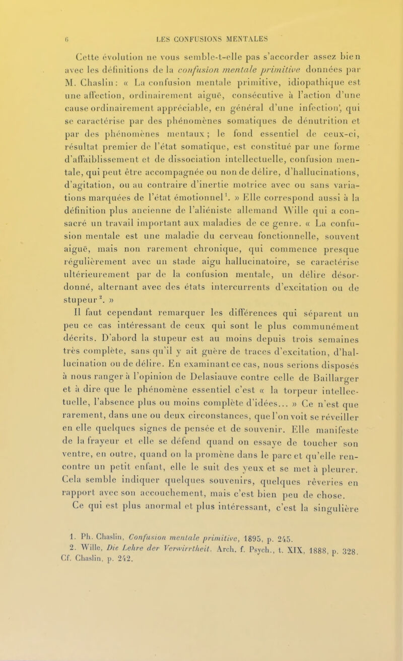 Cette évolution ne vous seinble-t-olle pas s'accorder assez bien avec les définitions de la confusion mentale primitive données par M. Chaslin: « La confusion mentale primitive, idiopathique est une allection, ordinairement aiguë, consécutive à l'action d'une cause ordinairement appréciable, en général d'une infection', qui se caractérise par des phénomènes somatiques de dénutrition et par des phénomènes mentaux; le fond essentiel de ceux-ci, résultat premier do l'état somatiquc, est constitué par une forme d'aiï'aiblissenient el de dissociation intellectuelle, confusion men- tale, qui peut être accompagnée ou non de délire, d'hallucinations, d'agitation, ou au contraire d'inertie motrice avec ou sans varia- tions marquées de l'état émotionnel'. » Elle correspond aussi à la définition plus ancienne de l'aliéniste allemand Wille qui a con- sacré un travail important aux maladies de ce genre. « La confu- sion mentale est une maladie du cerveau fonctionnelle, souvent aiguë, mais non rarement chronique, qui commence presque régulièrement avec un stade aigu hallucinatoire, se caractérise ultérieurement par de la confusion mentale, un délire désor- donné, alternant avec des états intercurrents d'excitation ou de stupeur '. )) Il faut cependant remarquer les différences qui séparent un peu ce cas intéressant de ceux qui sont le plus communément décrits. D'abord la stupeur est au moins depuis trois semaines très complète, sans qu'il y ait guère de traces d'excitation, d'hal- lucination ou de délire. Eu examinant ce cas, nous serions disposés à nous rangera l'opinion de Delasiauve contre celle de Baillarger et à dire que le phénomène essentiel c'est « la torpeur intellec- tuelle, l'absence plus ou moins complète d'idées... )) Ce n'est que rarement, dans une ou deux circonstances, que l'on voit se réveiller en elle quelques signes de pensée et de souvenir. Elle manifeste de la frayeur et elle se défend quand on essaye de toucher son ventre, en outre, quand on la promène dans le parc et qu'elle ren- contre un petit enfant, elle le suit des veux et se met à pleurer Cela semble indiquer quelques souvenirs, quelques rêveries en rapport avec son accouchement, mais c'est bien peu de chose. Ce qui est plus anormal et plus intéressant, c'est la singulière 1. Ph. Gtiaslin, Confusion mentale primitive, 1895, p. 245. 2. Willc, Die f.ehre dcr Verwirrtiieit. Arch. f. Psycti., t. XIX, 1888 p 303 Cf. Chaslin, p. 212. ' ' f • - •